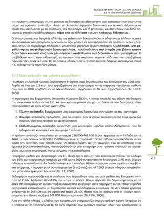 ΤΑ ΠΡΑΣΙΝΑ ΕΠΑΓΓΕΛΜΑΤΑ ΣΤΗΝ ΕΛΛΑ∆Α
και οι νέες απαιτούµενες δεξιότητες
23
της πράσινης οικονοµίας της και µειώνει τις δυνατότητες αξιοποίησης των ευκαιριών που ανοίγονται
µέσω της πράσινης ανάπτυξης. Αυτές οι αδυναµίες αφορούν διοικητικές και τεχνικές δεξιότητες σε
τοµείς που σχετίζονται µε τις επιστήµες, την τεχνολογία και τη µηχανική, και αποτελούν ένα άλλο ση-
µαντικό στοιχείο προβληµατισµού, πέρα από τις ελλείψεις «νέων» πράσινων δεξιοτήτων.
Οι δηµογραφικές και θεσµικές αλλαγές των τελευταίων δεκαετιών έχουν οδηγήσει σε έλλειψη τεχνικά
και διοικητικά καταρτισµένου προσωπικού που µπορεί να χρησιµοποιηθεί σε πράσινες θέσεις εργα-
σίας, όπως για παράδειγµα πολιτικούς µηχανικούς µεγάλων έργων υποδοµής. Ουσιαστικά, ένας µε-
γάλος όγκος επαγγελµατικών δραστηριοτήτων, προϋποθέτουν την ύπαρξη µίας βάσης κοινών
δεξιοτήτων και απλά επιζητούν µία «πράσινη αναβάθµιση» των δεξιοτήτων των εργαζοµένων. Η
αναβάθµιση αυτή, είναι πιθανότερο, να αντιστοιχεί σε κατάρτιση παρά εκπαίδευση των εργαζοµένων
πάνω σε νέες πρακτικές που θα τους διευκολύνουν στην εργασία τους σε διάφορα αντικείµενα, όπως
π.χ. η βιοµηχανία χαµηλών ρύπων.
1.3.3 Τάσεις ανάπτυξης της πράσινης απασχόλησης
Η έκθεση της United Nations Environment Program, που δηµοσιεύτηκε τον Ιανουάριο του 2008 υπο-
λογίζει σε άνω των 2,3 εκατ. τους εργαζοµένους στις ανανεώσιµες πηγές ενέργειας παγκόσµια, αριθµός
που έως το 2030 προβλέπεται να δεκαπλασιαστεί, αγγίζοντας τα 20 εκατ. Εργαζόµενους (92, UNEP,
2008).
Η στρατηγική της Ευρωπαϊκής Επιτροπής «Ευρώπη 2020», η οποία αποτελεί τον άξονα σχεδιασµού
της κοινωνικής πολιτικής της Ε.Ε. και των κρατών-µελών της για την δεκαετία που διανύουµε, δίνει
προτεραιότητα σε τρεις άξονες ανάπτυξης:
1. Έξυπνη ανάπτυξη: διαµόρφωση µίας οικονοµίας βασισµένης στη γνώση και την καινοτοµία
2. Βιώσιµη ανάπτυξη: προώθηση µίας οικονοµίας που αξιοποιεί ουσιαστικότερα τους φυσικούς
πόρους, είναι πιο πράσινη και ανταγωνιστική
3. Ολοκληρωµένη ανάπτυξη: υιοθέτηση µίας οικονοµίας υψηλής απασχολησιµότητας που θα
οδηγήσει σε κοινωνική και γεωγραφική συνοχή
Η πράσινη ανάπτυξη αναµένεται να αποφέρει 256.000-403.500 θέσεις εργασίας στην Ελλάδα ως το
2020, εκ των οποίων οι 98.500-155.000 αφορούν σε “πράσινες” θέσεις πλήρους απασχόλησης στους
τοµείς της ενέργειας, των κατασκευών, της ανακύκλωσης και της γεωργίας, ενώ οι υπόλοιπες είναι
έµµεσες θέσεις απασχόλησης, που πυροδοτούνται από τη στροφή στην πράσινη ανάπτυξη σε ευρύτε-
ρους τοµείς της οικονοµίας, λόγω τόνωσης της κατανάλωσης.
Πρόσφατη µελέτη για λογαριασµό της ΕΕ, έδειξε ότι η επίτευξη του κοινοτικού στόχου για κάλυψη
του 20% των ενεργειακών αναγκών µε ΑΠΕ ως το 2020 συνεπάγεται τη δηµιουργία 2,76 εκατ. θέσεων
πλήρους απασχόλησης. Αν ληφθεί υπόψη και η απώλεια θέσεων εργασίας στους τοµείς της συµβατι-
κής ενέργειας, η στροφή αυτή συνεπάγεται ένα θετικό ισοζύγιο 417.000 θέσεων πλήρους απασχόλη-
σης µέσα στην ερχόµενη δεκαετία (19, E.E, 2000).
Ενδιαφέρον παρουσιάζει και η ανάλυση που παρατίθεται στην σχετική µελέτη της European Insti-
tute of Public Administration/EIPA σχετικά µε το πόσες θέσεις εργασίας θα δηµιουργούνταν ως το
2020 στη δοκιµαζόµενη αυτοκινητοβιοµηχανία από τη στροφή στην παραγωγή αυτοκινήτων χαµηλής
ενεργειακής κατανάλωσης µε δυνατότητα καύσης εναλλακτικών καυσίµων. Οι νέες θέσεις εργασίας
ανέρχονται σε 269.400 και, αν αφαιρέσει κανείς 28.400 θέσεις που θα χαθούν από τη στροφή αυτή,
αποµένει ένα θετικό ισοζύγιο 241.000 θέσεων εργασίας (28, EIPA, 2008).
Από την άλλη πλευρά ο κλάδος των κατασκευών αντιµετωπίζει σήµερα σοβαρή κρίση. Εκτιµάται ότι
ο κλάδος αυτός καταναλώνει το 40-50% περίπου των φυσικών πρώτων υλών που χρησιµοποιεί ο
 