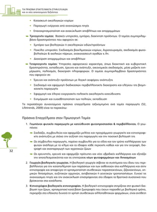 ΤΑ ΠΡΑΣΙΝΑ ΕΠΑΓΓΕΛΜΑΤΑ ΣΤΗΝ ΕΛΛΑ∆Α
και οι νέες απαιτούµενες δεξιότητες
32
• Κατασκευή οικολογικών κτιρίων
• Παραγωγή ενέργειας από ανανεώσιµες πηγές
• Επαναχρησιµοποίηση και ανακύκλωση αποβλήτων και απορριµµάτων
 Τριτογενής τοµέας: Βασικές υπηρεσίες, εµπόριο, διακίνηση προϊόντων. Ο τοµέας συµπεριλαµ-
βάνει δραστηριότητες που αφορούν σε:
• Εµπόριο των βιολογικών ή οικολογικών ειδών/προϊόντων
• Ποικίλες υπηρεσίες: Σχεδιασµός βιοκλιµατικών κτιρίων, Αγροτουρισµός, σχεδιασµός φωτο-
βολταϊκών & αιολικών πάρκων, ανακατασκευή αγαθών κ.λπ.
• ∆ιαχείριση απορριµµάτων και αποβλήτων
 Τεταρτογενής τοµέας: Υπηρεσίες αφαιρετικού χαρακτήρα, όπως διοικητική και κυβερνητική
δραστηριότητα, εκπαίδευση, έρευνα και ανάπτυξη, οικονοµικός σχεδιασµός, µέσα µαζικής ενη-
µέρωσης, πολιτισµός, διαχείριση πληροφοριών. Ο τοµέας συµπεριλαµβάνει δραστηριότητες
που αφορούν σε:
• Έρευνα και ανάπτυξη προϊόντων µε λογική αειφόρου ανάπτυξης
• Σχεδιασµό και εφαρµογή διαδικασιών περιβαλλοντικής διαχείρισης και ελέγχου της βιοµη-
χανικής παραγωγής
• Εφαρµογή και έλεγχο ενεργειακής πολιτικής οικολογικής κατεύθυνσης
• Ενηµέρωση και ευαισθητοποίηση των πολιτών, εκπαίδευση
Τα περισσότερο συναντώµενα πράσινα επαγγέλµατα ταξινοµηµένα ανά τοµέα παραγωγής (52,
Lifetrends, 2009) είναι τα παρακάτω:
Πράσινα Επαγγέλµατα στον Πρωτογενή Τοµέα
1. Γεωπόνος φυτικής παραγωγής µε κατεύθυνση φυτοπροστασίας & περιβάλλοντος. Ο γεω-
πόνος:
 Σχεδιάζει, συµβουλεύει και εφαρµόζει µελέτες και προγράµµατα γεωργικής και κτηνοτροφι-
κής ανάπτυξης µε στόχο την αύξηση της παραγωγής και την ποιοτική βελτίωσή της
 Ως σύµβουλος παραγωγής, παρέχει συµβουλές για το είδος και τον τρόπο καλλιέργειας των
φυτών ανάλογα µε το κλίµα και το έδαφος κάθε περιοχής καθώς και για την εκτροφή, δια-
τροφή και αναπαραγωγή των αγροτικών ζώων
 Ως ερευνητής, ερευνά και εφαρµόζει πρότυπες και νέες υβριδικές καλλιέργειες και εξετάζει
την αποτελεσµατικότητα και τις επιπτώσεις νέων φυτοφαρµάκων και λιπασµάτων
2. Γεωργός βιολογικής γεωργίας. Η βιολογική γεωργία σέβεται τα συστήµατα του ίδιου του περι-
βάλλοντος για την καταπολέµηση των παράσιτων και των ασθενειών στις καλλιέργειες και στην
κτηνοτροφία και αποφεύγει τη χρησιµοποίηση συνθετικών παρασιτοκτόνων, ζιζανιοκτόνων, χη-
µικών λιπασµάτων, αυξητικών ορµονών, αντιβιοτικών ή γενετικών τροποποιήσεων. Ευνοεί τις
ανανεώσιµες πηγές και την ανακύκλωση επιστρέφοντας στο έδαφος τα θρεπτικά συστατικά που
βρίσκονται στα κατάλοιπα.
3. Κτηνοτρόφος βιολογικής κτηνοτροφίας. Η βιολογική κτηνοτροφία στηρίζεται στη φυσική δια-
βίωση των ζώων, χρησιµοποιεί κατά βάση ζωοτροφές που έχουν παραχθεί µε βιολογικό τρόπο,
περιορίζει στο ελάχιστο δυνατό τη χρήση συνθετικών αλλοπαθητικών φαρµάκων, είναι αντίθετη
 