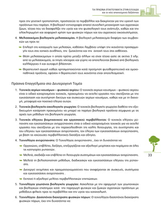 ΤΑ ΠΡΑΣΙΝΑ ΕΠΑΓΓΕΛΜΑΤΑ ΣΤΗΝ ΕΛΛΑ∆Α
και οι νέες απαιτούµενες δεξιότητες
33
προς την γενετική τροποποίηση, προστατεύει το περιβάλλον και διακρίνεται για την υγιεινή των
προϊόντων που παράγει. Η βιολογική κτηνοτροφία απαιτεί συνολική µεταχείριση των αγροτικών
ζώων, τέτοια που να διασφαλίζει την υγεία και την φυσιολογική τους ανάπτυξη, καθώς και την
ολοκληρωµένη και αειφορική χρήση των φυσικών πόρων και του αγροτικού οικοσυστήµατος.
4. Μελισσοκόµος βιολογικής µελισσοκοµίας. Η βιολογική µελισσοκοµία διαφέρει των συµβατι-
κών ως προς τα:
 Επιλογή της καταγωγής των µελισσών, καθόσον λαµβάνει υπόψη την ικανότητα προσαρµο-
γής τους στις τοπικές συνθήκες, την ζωτικότητα και την αντοχή τους στις ασθένειες.
 Θέση µελισσοκοµείων η οποία πρέπει µεταξύ άλλων να είναι τέτοια ώστε σε ακτίνα 3 χλµ.
από το µελισσοκοµείο, οι πηγές νέκταρος και γύρης να αποτελούνται βασικά από βιολογικές
καλλιέργειες ή και αυτοφυή βλάστηση.
 Θεραπευτική αγωγή καθώς χρησιµοποιούνται κατά προτίµηση φυτοθεραπευτικά και οµοιο-
παθητικά προϊόντα, εφόσον η θεραπευτική τους ικανότητα είναι αποτελεσµατική.
Πράσινα Επαγγέλµατα στο ∆ευτερογενή Τοµέα
1. Τεχνικός αερίων καυσίµων – φυσικού αερίου: Ο τεχνικός αερίων καυσίµων – φυσικού αερίου
είναι ο ειδικά καταρτισµένος τεχνικός, προκειµένου να εκτελεί εργασίες που σχετίζονται µε την
εγκατάσταση και συντήρηση δικτύων και συσκευών αερίων καυσίµων, καθώς και µε τη διανο-
µή, µεταφορά και ποιοτικό έλεγχο αυτών.
2. Τεχνικός βιολογικής-οικολογικής γεωργίας: Ο τεχνικός βιολογικής γεωργίας διαθέτει την εξει-
δικευµένη κατάρτιση προκειµένου να µπορεί να παράγει βιολογικά προϊόντα σύµφωνα µε τις
αρχές των µεθόδων της βιολογικής γεωργίας.
3. Τεχνικός ελέγχου βιοµηχανικού και εργασιακού περιβάλλοντος: Ο τεχνικός ελέγχου ρύ-
πανσης και εγκαταστάσεων αντιρρύπανσης είναι ο ειδικά καταρτισµένος τεχνικός για να εκτελεί
εργασίες που σχετίζονται µε την παρακολούθηση της καλής λειτουργίας, της συντήρησης και
του ελέγχου των εγκαταστάσεων αντιρύπανσης, τον έλεγχο των εγκαταστάσεων αντιρύπανσης,
µε βάση τις ισχύουσες περιβαλλοντικές διατάξεις και οδηγίες.
4. Τεχνολόγος αντιρύπανσης: Ο Τεχνολόγος αντιρύπανσης , έχει τη δυνατότητα να:
 Οργανώνει, επιβλέπει, διεξάγει, επεξεργάζεται και αξιολογεί µετρήσεις και πειράµατα σε όλες
τις κατηγορίες ρυπαντών.
 Μελετά, σχεδιάζει και επιβλέπει τη λειτουργία συστηµάτων και εγκαταστάσεων αντιρύπανσης.
 Μελετά τη βελτιστοποίηση µεθόδων, διαδικασιών και εγκαταστάσεων ελέγχου της ρύπαν-
σης.
 ∆ιενεργεί εκτιµήσεις και πραγµατογνωµοσύνες που αναφέρονται σε συσκευές, συστήµατα
και εγκαταστάσεις αντιρύπανσης .
 Εκπονεί ή αξιολογεί µελέτες περιβαλλοντικών επιπτώσεων.
5. Τεχνολόγος γεωπόνος βιολογικής γεωργίας: Ασχολείται µε την εφαρµογή των γεωπονικών
και βιολογικών επιστηµών κατά την παραγωγή φυτικών και ζωικών αγροτικών προϊόντων µε
µεθόδους φιλικές προς το περιβάλλον και την υγεία του καταναλωτή.
6. Τεχνολόγος- ∆ασοπόνος διαχείρισης φυσικών πόρων: Ο τεχνολόγος-δασοπόνος διαχείρισης
φυσικών πόρων, έχει την δυνατότητα να:
 