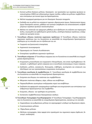 ΤΑ ΠΡΑΣΙΝΑ ΕΠΑΓΓΕΛΜΑΤΑ ΣΤΗΝ ΕΛΛΑ∆Α
και οι νέες απαιτούµενες δεξιότητες
34
 Εκπονεί µελέτες δασικών µελετών, διαχείρισης και προστασίας των χερσαίων φυσικών οι-
κοσυστηµάτων (ΧΦΟ) και ενδιαιτηµάτων άγριας πανίδας, καθώς και µελετών περιβαλλοντι-
κών επιπτώσεων για τεχνικά έργα και δραστηριότητες.
 Μελετά χειµαρρικά φαινόµενα για την διαχείριση λεκανών απορροής.
 Σχεδιάζει και να µελετά την κατασκευή ορεινών υδροτεχνικών έργων, δασοτεχνικών έργων,
έργων διαχείρισης χιονιού, µεθόδων και τεχνικών ανόρθωσης και αποκατάστασης υποβαθ-
µισµένων χερσαίων φυσικών οικοσυστηµάτων.
 Μελετά την ανάπτυξη και εφαρµογή µεθόδων για τη βελτίωση της αύξησης και παραγωγής
ξύλου, συγκοµιδής και ορθολογικής χρήσης ξύλου, απόληψης δασικών προϊόντων, επεξερ-
γασίας και εµπορίας αυτών.
7. Τεχνολόγος ελέγχου ποιότητας αγροτικών προϊόντων: Ο Τεχνολόγος ελέγχου ποιότητας
αγροτικών προϊόντων έχει την δυνατότητα να ασχοληθεί σε επαγγελµατικές δραστηριότητες
ανάλογους µε τις σπουδές και την εξειδίκευση του σε:
 Γεωργικές και ζωοτεχνικές επιχειρήσεις
 Αγροτικούς συνεταιρισµούς
 Οργανισµούς της Τοπικής Αυτοδιοίκησης
 Επιχειρήσεις προώθησης αγροτικών προϊόντων
8. Τεχνολόγος ενέργειας: Ο Τεχνολόγος ενέργειας έχει την δυνατότητα να ασχοληθεί σε επαγγελ-
µατικές δραστηριότητες:
 Ενεργειακής µηχανολογίας και ενεργειακής ηλεκτρολογίας, στα οποία περιλαµβάνεται η δι-
αχείριση, η ορθολογική χρήση ενέργειας και οι τεχνολογίες ανανεώσιµων πηγών ενέργειας.
 Σχεδίασης, µελέτης, κατασκευής, λειτουργίας, επίβλεψης, συντήρησης και επισκευής του
εξοπλισµού και των εγκαταστάσεων ενεργειακών συστηµάτων.
9. Τεχνολόγος οικολογίας & περιβάλλοντος: Ο Τεχνολόγος οικολογίας & περιβάλλοντος έχει
την δυνατότητα να ασχοληθεί σε επαγγελµατικές δραστηριότητες:
 Εκτίµησης και έλεγχου της ποιότητας του περιβάλλοντος
 Μέτρησης ποιότητας εδάφους, αέρα, υδάτων και αποβλήτων.
 Παρακολούθησης συστηµάτων επεξεργασίας νερού και αποβλήτων.
 Σχεδίασης και εφαρµογής προγραµµάτων πρόληψης και αντιµετώπισης των επιπτώσεων των
ανθρώπινων δραστηριοτήτων στο περιβάλλον.
 Εκτίµησης, ελέγχου και πρόληψης της ρύπανσης.
 Εκπόνησης περιβαλλοντικών διαχειριστικών σχεδίων.
10.Τεχνολόγος Τοπογράφος–Γεωπληροφορικής: Ο Τεχνολόγος Τοπογράφος– Γεωπληροφορικής
έχει την δυνατότητα να ασχοληθεί σε επαγγελµατικές δραστηριότητες, σχετικές µε την σύνταξη:
 Χωροταξικών και ρυθµιστικών µελετών σε χαρτογραφική υποδοµή και θεµατικούς χάρτες.
 Συγκοινωνιακών µελετών.
 Υδραυλικών µελετών.
 Μελετών τοπογραφίας, όσον αφορά στην προσέγγιση του αγροτικού χώρου (άρδευση, δι-
ανοµή, αναδασµός).
 
