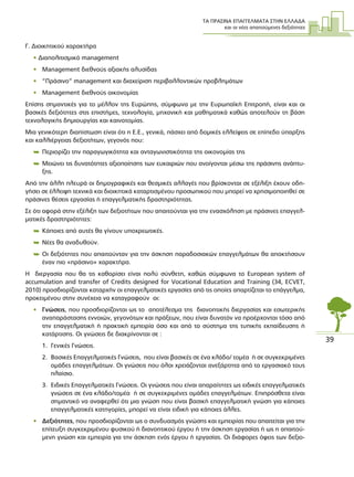 ΤΑ ΠΡΑΣΙΝΑ ΕΠΑΓΓΕΛΜΑΤΑ ΣΤΗΝ ΕΛΛΑ∆Α
και οι νέες απαιτούµενες δεξιότητες
39
Γ. ∆ιοικητικού χαρακτήρα
• ∆ιαπολιτισµικό management
• Management διεθνούς αξιακής αλυσίδας
• “Πράσινο” management και διαχείριση περιβαλλοντικών προβληµάτων
• Management διεθνούς οικονοµίας
Επίσης σηµαντικές για το µέλλον της Ευρώπης, σύµφωνα µε την Ευρωπαϊκή Επιτροπή, είναι και οι
βασικές δεξιότητες στις επιστήµες, τεχνολογία, µηχανική και µαθηµατικά καθώς αποτελούν τη βάση
τεχνολογικής δηµιουργίας και καινοτοµίας.
Μια γενικότερη διαπίστωση είναι ότι η Ε.Ε., γενικά, πάσχει από δοµικές ελλείψεις σε επίπεδο ύπαρξης
και καλλιέργειας δεξιοτήτων, γεγονός που:
 Περιορίζει την παραγωγικότητα και ανταγωνιστικότητα της οικονοµίας της
 Μειώνει τις δυνατότητες αξιοποίησης των ευκαιριών που ανοίγονται µέσω της πράσινης ανάπτυ-
ξης.
Από την άλλη πλευρά οι δηµογραφικές και θεσµικές αλλαγές που βρίσκονται σε εξέλιξη έχουν οδη-
γήσει σε έλλειψη τεχνικά και διοικητικά καταρτισµένου προσωπικού που µπορεί να χρησιµοποιηθεί σε
πράσινες θέσεις εργασίας ή επαγγελµατικής δραστηριότητας.
Σε ότι αφορά στην εξέλιξη των δεξιοτήτων που απαιτούνται για την ενασχόληση µε πράσινες επαγγελ-
µατικές δραστηριότητες:
 Κάποιες από αυτές θα γίνουν υποχρεωτικές.
 Νέες θα αναδυθούν.
 Οι δεξιότητες που απαιτούνταν για την άσκηση παραδοσιακών επαγγελµάτων θα αποκτήσουν
έναν πιο «πράσινο» χαρακτήρα.
Η διεργασία που θα τις καθορίσει είναι πολύ σύνθετη, καθώς σύµφωνα το European system of
accumulation and transfer of Credits designed for Vocational Education and Training (34, ECVET,
2010) προσδιορίζονται καταρχήν οι επαγγελµατικές εργασίες από τις οποίες απαρτίζεται το επάγγελµα,
προκειµένου στην συνέχεια να καταγραφούν οι:
• Γνώσεις, που προσδιορίζονται ως το αποτέλεσµα της διανοητικής διεργασίας και εσωτερικής
αναπαράστασης εννοιών, γεγονότων και πράξεων, που είναι δυνατόν να προέρχονται τόσο από
την επαγγελµατική ή πρακτική εµπειρία όσο και από το σύστηµα της τυπικής εκπαίδευσης ή
κατάρτισης. Οι γνώσεις δε διακρίνονται σε :
1. Γενικές Γνώσεις.
2. Βασικές Επαγγελµατικές Γνώσεις, που είναι βασικές σε ένα κλάδο/ τοµέα ή σε συγκεκριµένες
οµάδες επαγγελµάτων. Οι γνώσεις που όλοι χρειάζονται ανεξάρτητα από το εργασιακό τους
πλαίσιο.
3. Ειδικές Επαγγελµατικές Γνώσεις. Οι γνώσεις που είναι απαραίτητες ως ειδικές επαγγελµατικές
γνώσεις σε ένα κλάδο/τοµέα ή σε συγκεκριµένες οµάδες επαγγελµάτων. Επιπρόσθετα είναι
σηµαντικό να αναφερθεί ότι µια γνώση που είναι βασική επαγγελµατική γνώση για κάποιες
επαγγελµατικές κατηγορίες, µπορεί να είναι ειδική για κάποιες άλλες.
• ∆εξιότητες, που προσδιορίζονται ως ο συνδυασµός γνώσης και εµπειρίας που απαιτείται για την
επίτευξη συγκεκριµένου φυσικού ή διανοητικού έργου ή την άσκηση εργασίας ή ως η απαιτού-
µενη γνώση και εµπειρία για την άσκηση ενός έργου ή εργασίας. Οι διάφορες όψεις των δεξιο-
 