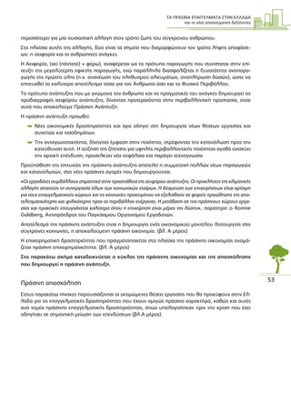 ΤΑ ΠΡΑΣΙΝΑ ΕΠΑΓΓΕΛΜΑΤΑ ΣΤΗΝ ΕΛΛΑ∆Α
και οι νέες απαιτούµενες δεξιότητες
53
περισσότερο για µία ουσιαστική αλλαγή στον τρόπο ζωής του σύγχρονου ανθρώπου.
Στο πλαίσιο αυτής της αλλαγής, δύο είναι τα σηµεία που διαµορφώνουν τον τρόπο λήψης αποφάσε-
ων: η αειφορία και οι ανθρώπινες ανάγκες.
Η Αειφορία, (αεί (πάντοτε) + φέρω), αναφέρεται ως το πρότυπο παραγωγής που συνίσταται στην επί-
τευξη της µεγαλύτερης εφικτής παραγωγής, ενώ παράλληλα διασφαλίζεται η δυνατότητα αναπαρα-
γωγής της πρώτης ύλης (π.χ. ανανέωση του πληθυσµού αλιευµάτων, αναπλήρωση δασών), ώστε να
επιτευχθεί το καλύτερο αποτέλεσµα τόσο για τον Άνθρωπο όσο και το Φυσικό Περιβάλλον.
Το πρότυπο ανάπτυξης που µε γνώµονα τον άνθρωπο και τις πραγµατικές του ανάγκες δηµιουργεί τις
προδιαγραφές αειφόρου ανάπτυξης, δίνοντας προτεραιότητα στην περιβαλλοντική προστασία, είναι
αυτό που αποκαλούµε Πράσινη Ανάπτυξη.
Η πράσινη ανάπτυξη προωθεί:
 Νέες οικονοµικές δραστηριότητες και άρα οδηγεί στη δηµιουργία νέων θέσεων εργασίας και
συνεπώς και εισοδηµάτων.
 Την ανταγωνιστικότητα, δίνοντας έµφαση στην ποιότητα, στρέφοντας την κατανάλωση προς την
κατεύθυνση αυτή. Η αύξηση της ζήτησης για υψηλής περιβαλλοντικής ποιότητας αγαθά ενισχύει
την αρχική επένδυση, προσελκύει νέα κεφάλαια και παράγει τεχνογνωσία.
Προϋπόθεση της επιτυχίας της πράσινης ανάπτυξης αποτελεί η συµµετοχή πολλών νέων παραγωγών
και καταναλωτών, στις νέες πράσινες αγορές που δηµιουργούνται.
«Οι εργοδότες συµβάλλουν σηµαντικά στην προσπάθεια της αειφόρου ανάπτυξης. Οι προκλήσεις της κλιµατικής
αλλαγής απαιτούν τη συνεργασία όλων των κοινωνικών εταίρων. Η δέσµευση των επιχειρήσεων είναι κρίσιµη
για τους επαγγελµατικούς χώρους και τις κοινωνίες προκειµένου να εξελιχθούν σε φορείς προώθησης της απο-
τελεσµατικότερης και φιλικότερης προς το περιβάλλον ενέργειας. Η µετάβαση σε πιο πράσινους χώρους εργα-
σίας και πρακτικές επιτυγχάνεται καλύτερα όπου η επιχείρηση είναι µέρος της λύσης», παρατηρεί ο Ronnie
Goldberg, Αντιπρόεδρος του Παγκόσµιου Οργανισµού Εργοδοτών.
Αποτέλεσµά της πράσινης ανάπτυξης είναι η δηµιουργία ενός οικονοµικού µοντέλου λειτουργίας στις
σύγχρονες κοινωνίες, η αποκαλούµενη πράσινη οικονοµία. (βλ. Α µέρος)
Η επιχειρηµατική δραστηριότητα που πραγµατοποιείται στα πλαίσια της πράσινης οικονοµίας ονοµά-
ζεται πράσινη επιχειρηµατικότητα. (βλ. Α µέρος)
Στο παρακάτω σχήµα καταδεικνύεται ο κύκλος της πράσινης οικονοµίας και της απασχόλησης
που δηµιουργεί η πράσινη ανάπτυξη.
Πράσινη απασχόληση
Στους παρακάτω πίνακες παρουσιάζονται οι εκτιµώµενες θέσεις εργασίας που θα προκύψουν στην Ελ-
λάδα για τις επαγγελµατικές δραστηριότητες που έχουν αµιγώς πράσινο χαρακτήρα, καθώς και αυτές
ανά τοµέα πράσινης επαγγελµατικής δραστηριότητας, όπως υπολογίστηκαν πριν την κρίση που έχει
οδηγήσει σε σηµαντική µείωση των επενδύσεων (βλ.Α µέρος).
 