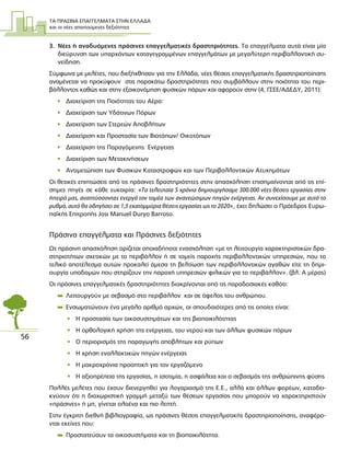 ΤΑ ΠΡΑΣΙΝΑ ΕΠΑΓΓΕΛΜΑΤΑ ΣΤΗΝ ΕΛΛΑ∆Α
και οι νέες απαιτούµενες δεξιότητες
56
3. Νέες ή αναδυόµενες πράσινες επαγγελµατικές δραστηριότητες. Τα επαγγέλµατα αυτά είναι µία
διεύρυνση των υπαρχόντων καταγεγραµµένων επαγγελµάτων µε µεγαλύτερη περιβαλλοντική συ-
νείδηση.
Σύµφωνα µε µελέτες, που διεξήχθησαν για την Ελλάδα, νέες θέσεις επαγγελµατικής δραστηριοποίησης
αναµένεται να προκύψουν στις παρακάτω δραστηριότητες που συµβάλλουν στην ποιότητα του περι-
βάλλοντος καθώς και στην εξοικονόµηση φυσικών πόρων και αφορούν στην (4, ΓΣΕΕ/Α∆Ε∆Υ, 2011):
• ∆ιαχείριση της Ποιότητας του Αέρα:
• ∆ιαχείριση των Υδάτινων Πόρων
• ∆ιαχείριση των Στερεών Αποβλήτων
• ∆ιαχείριση και Προστασία των Βιοτόπων/ Οικοτόπων
• ∆ιαχείριση της Παραγόµενης Ενέργειας
• ∆ιαχείριση των Μετακινήσεων
• Αντιµετώπιση των Φυσικών Καταστροφών και των Περιβαλλοντικών Ατυχηµάτων
Οι θετικές επιπτώσεις από τις πράσινες δραστηριότητες στην απασχόληση επισηµαίνονται από τις επί-
σηµες πηγές σε κάθε ευκαιρία: «Τα τελευταία 5 χρόνια δηµιουργήσαµε 300.000 νέες θέσεις εργασίας στην
ήπειρό µας, αναπτύσσοντας ενεργά τον τοµέα των ανανεώσιµων πηγών ενέργειας. Αν συνεχίσουµε µε αυτό το
ρυθµό, αυτό θα οδηγήσει σε 1,5 εκατοµµύρια θέσεις εργασίας ως το 2020», έχει δηλώσει ο Πρόεδρος Ευρω-
παϊκής Επιτροπής José Manuel Durão Barroso.
Πράσινα επαγγέλµατα και Πράσινες δεξιότητες
Ως πράσινη απασχόληση ορίζεται οποιαδήποτε ενασχόληση «µε τη λειτουργία χαρακτηριστικών δρα-
στηριοτήτων σχετικών µε το περιβάλλον ή σε τοµείς παροχής περιβαλλοντικών υπηρεσιών, που το
τελικό αποτέλεσµα αυτών προκαλεί άµεσα τη βελτίωση των περιβαλλοντικών αγαθών είτε τη δηµι-
ουργία υποδοµών που στηρίζουν την παροχή υπηρεσιών φιλικών για το περιβάλλον». (βλ. Α µέρος)
Οι πράσινες επαγγελµατικές δραστηριότητες διακρίνονται από τις παραδοσιακές καθότι:
 Λειτουργούν µε σεβασµό στο περιβάλλον και σε όφελος του ανθρώπου.
 Ενσωµατώνουν ένα µεγάλο αριθµό αρχών, οι σπουδαιότερες από τις οποίες είναι:
• Η προστασία των οικοσυστηµάτων και της βιοποικιλότητας
• Η ορθολογική χρήση της ενέργειας, του νερού και των άλλων φυσικών πόρων
• Ο περιορισµός της παραγωγής αποβλήτων και ρύπων
• Η χρήση εναλλακτικών πηγών ενέργειας
• Η µακροχρόνια προοπτική για τον εργαζόµενο
• Η αξιοπρέπεια της εργασίας, η ισοτιµία, η ασφάλεια και ο σεβασµός της ανθρώπινης φύσης
Πολλές µελέτες που έχουν διενεργηθεί για λογαριασµό της Ε.Ε., αλλά και άλλων φορέων, καταδει-
κνύουν ότι η διαχωριστική γραµµή µεταξύ των θέσεων εργασίας που µπορούν να χαρακτηριστούν
«πράσινες» ή µη, γίνεται ολοένα και πιο λεπτή.
Στην έγκριτη διεθνή βιβλιογραφία, ως πράσινες θέσεις επαγγελµατικής δραστηριοποίησης, αναφέρο-
νται εκείνες που:
 Προστατεύουν τα οικοσυστήµατα και τη βιοποικιλότητα.
 