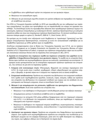 ΤΑ ΠΡΑΣΙΝΑ ΕΠΑΓΓΕΛΜΑΤΑ ΣΤΗΝ ΕΛΛΑ∆Α
και οι νέες απαιτούµενες δεξιότητες
57
 Συµβάλλουν στην ορθολογική χρήση της ενέργειας και των φυσικών πόρων.
 Μειώνουν την κατανάλωση νερού.
 Οδηγούν σε µια οικονοµία χαµηλής έντασης της χρήσης άνθρακα και περιορίζουν την παραγω-
γή αποβλήτων και ρύπων.
Στις ΗΠΑ το Υπουργείο Εργασίας ανέλαβε το 2010 µια πρωτοβουλία για τον καθορισµό των πράσι-
νων επαγγελµάτων ‘ως µέρος των προσπαθειών του να παρακολουθεί τον κόσµο της εργασίας που
αλλάζει’. Το αποτέλεσµα αυτής της πρωτοβουλίας οδήγησε στον προσδιορισµό πράσινων τοµέων της
οικονοµίας, πράσινων επαγγελµάτων µε αυξανόµενη ζήτηση, πράσινων δραστηριοτήτων µε αυξηµένα
προσόντα καθώς και νέων και επερχόµενων πράσινων δραστηριοτήτων. Οι σχετικοί κατάλογοι ανανε-
ώνονται τέσσερις φορές το χρόνο (2, Dierdorff, 2009 & 11, Onet Center, 2011):
Ως κριτήριο για την ένταξη στην ταξινόµηση αυτή λαµβάνεται το ‘πρασίνισµα’ (‘greening’) των διά-
φορων επαγγελµατικών δραστηριοτήτων, εννοώντας µε αυτό την αντικατάσταση επιβλαβών για το
περιβάλλον πρακτικών µε άλλες φιλικές προς το περιβάλλον.
Απολύτως αποσαφηνισµένες είναι οι θέσεις του Υπουργείου Εργασίας των Η.Π.Α. για τα πράσινα
επαγγέλµατα. Σύµφωνα µε το Γραφείο Στατιστικής της Εργασίας του Υπουργείου (Bureau of Labor
Statistics of U.S. Department of Labor), ο ορισµός των πράσινων επαγγελµάτων χάριν και της συλλο-
γής στατιστικών στοιχείων δίνεται από τις παρακάτω δύο κατηγορίες (7, BLS, 2011):
Α. Εργασία σε επιχειρήσεις που παράγουν αγαθά και παρέχουν υπηρεσίες που ωφελούν το πε-
ριβάλλον ή διαφυλάττουν/διατηρούν τους φυσικούς πόρους. Τα αγαθά και οι υπηρεσίες διατί-
θενται προς πώληση και συµπεριλαµβάνουν έρευνα και ανάπτυξη, εγκατάσταση και συντήρηση. Ο
ορισµός αυτός χρησιµοποιείται για τις επιχειρήσεις παραγωγής πράσινων προϊόντων και υπηρεσι-
ών, που ανήκουν σε µία από τις παρακάτω οµάδες:
1. Ενέργεια από ανανεώσιµες πηγές: Ηλεκτρισµός, θέρµανση και καύσιµα παραγόµενα από
Α.Π.Ε. Οι πηγές αυτές είναι η αιολική, γεωθερµική, ηλιακή υδροηλεκτρική και ωκεάνια ενέρ-
γεια, η βιοµάζα, το φυσικό αέριο και η ενέργεια που παράγεται από τα αστικά απόβλητα.
2. Ενεργειακή αποδοτικότητα: Προϊόντα και υπηρεσίες που βελτιώνουν την ενεργειακή απόδοση.
Στην οµάδα αυτή περιλαµβάνονται εργαλεία, συσκευές, κτίρια, οχήµατα, καθώς και προϊόντα
και υπηρεσίες που βελτιώνουν την ενεργειακή απόδοση των κτιρίων και την απόδοση της συ-
γκέντρωσης και διανοµής ενέργειας, όπως οι τεχνολογίες Smart Grid.
3. Μείωση ή και αποµάκρυνση της ρύπανσης, άµβλυνση του φαινοµένου του θερµοκηπίου
και ανακύκλωση: Αυτά είναι προϊόντα και υπηρεσίες που:
• Μειώνουν ή και εξαλείφουν τη δηµιουργία ή απελευθέρωση ρύπων και τοξικών στοιχείων
• Αποµακρύνουν ρύπους ή επικίνδυνα απόβλητα από το περιβάλλον.
• Ελαττώνουν τις εκποµπές CO2 µέσω µεθόδων διαφορετικών από την παραγωγή ενέργειας
από Α.Π.Ε. ή τη βελτίωση της ενεργειακής απόδοσης, όπως για παράδειγµα η παραγωγή
ηλεκτρικής από πυρηνική ενέργεια.
• Μειώνουν ή εξαλείφουν την παραγωγή στερεών αποβλήτων, συγκεντρώνοντας, επαναχρη-
σιµοποιώντας, επανακατασκευάζοντας, ανακυκλώνοντας ή κοµποστοποιώντας στερεά και
υγρά απόβλητα.
4. ∆ιατήρηση των φυσικών πόρων. Προϊόντα και υπηρεσίες που διαφυλάττουν τους φυσικούς
πόρους. Στην οµάδα αυτή συµπεριλαµβάνονται προϊόντα και υπηρεσίες που συνδέονται µε τη
βιολογική γεωργία και την αειφόρο δασοκοµία, µέσα από την ορθή διαχείριση του εδάφους,
του νερού, των οµβρίων υδάτων και τη διατήρηση της άγριας ζωής.
 