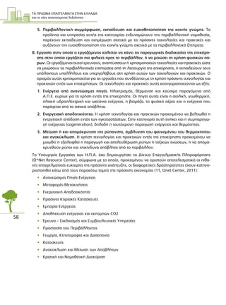 ΤΑ ΠΡΑΣΙΝΑ ΕΠΑΓΓΕΛΜΑΤΑ ΣΤΗΝ ΕΛΛΑ∆Α
και οι νέες απαιτούµενες δεξιότητες
58
5. Περιβαλλοντική συµµόρφωση, εκπαίδευση και ευαισθητοποίηση της κοινής γνώµης. Τα
προϊόντα και υπηρεσίες αυτής της κατηγορίας ενδυναµώνουν την περιβαλλοντική νοµοθεσία,
παρέχουν εκπαίδευση και ενηµέρωση σχετικά µε τις πράσινες τεχνολογίες και πρακτικές και
αυξάνουν την ευαισθητοποίηση της κοινής γνώµης σχετικά µε τα περιβαλλοντικά ζητήµατα.
Β. Εργασία στην οποία ο εργαζόµενος καλείται να κάνει τις παραγωγικές διαδικασίες της επιχείρη-
σης στην οποία εργάζεται πιο φιλικές προς το περιβάλλον, ή να µειώσει τη χρήση φυσικών πό-
ρων. Οι εργαζόµενοι αυτοί ερευνούν, αναπτύσσουν ή χρησιµοποιούν τεχνολογίες και πρακτικές ώστε
να µειώσουν τις περιβαλλοντικές επιπτώσεις από τη λειτουργία της επιχείρησης, ή εκπαιδεύουν τους
υπόλοιπους υπαλλήλους και υπεργολάβους στη χρήση αυτών των τεχνολογιών και πρακτικών. Ο
ορισµός αυτός χρησιµοποιείται για τις εργασίες που συνδέονται µε τη χρήση πράσινης τεχνολογίας και
πρακτικών εντός των επιχειρήσεων. Οι τεχνολογίες και πρακτικές αυτές κατηγοριοποιούνται ως εξής:
1. Ενέργεια από ανανεώσιµες πηγές. Ηλεκτρισµός, θέρµανση και καύσιµα παραγόµενα από
Α.Π.Ε. κυρίως για τη χρήση εντός της επιχείρησης. Οι πηγές αυτές είναι η αιολική, γεωθερµική,
ηλιακή υδροηλεκτρική και ωκεάνια ενέργεια, η βιοµάζα, το φυσικό αέριο και η ενέργεια που
παράγεται από τα αστικά απόβλητα.
2. Ενεργειακή αποδοτικότητα. Η χρήση τεχνολογίας και πρακτικών προκειµένου να βελτιωθεί η
ενεργειακή απόδοση εντός των εγκαταστάσεων. Στην κατηγορία αυτή ανήκει και η συµπαραγω-
γή ενέργειας (cogeneration), δηλαδή η ταυτόχρονη παραγωγή ενέργειας και θερµότητας.
3. Μείωση ή και αποµάκρυνση της ρύπανσης, άµβλυνση του φαινοµένου του θερµοκηπίου
και ανακύκλωση. Η χρήση τεχνολογίας και πρακτικών εντός της επιχείρησης προκειµένου να
µειωθεί η εξαλειφθεί η παραγωγή και απελευθέρωση ρύπων ή τοξικών ενώσεων, ή να αποµα-
κρυνθούν ρύποι και επικίνδυνα απόβλητα από το περιβάλλον.
Το Υπουργείο Εργασίας των Η.Π.Α. έχει δηµιουργήσει το ∆ίκτυο Επαγγελµατικής Πληροφόρησης
(O*Net Resource Center), σύµφωνα µε το οποίο, προκειµένου να οριστούν αποτελεσµατικά οι πιθα-
νές επαγγελµατικές ευκαιρίες της πράσινης ανάπτυξης, οι διαφορετικές δραστηριότητες έχουν κατηγο-
ριοποιηθεί κάτω από τους παρακάτω τοµείς της πράσινης οικονοµίας (11, Onet Center, 2011):
• Ανανεώσιµες Πηγές Ενέργειας
• Μεταφορές-Μετακινήσεις
• Ενεργειακή Αποδοτικότητα
• Πράσινες Κτιριακές Κατασκευές
• Εµπορία Ενέργειας
• Αποθήκευση ενέργειας και εκποµπών CO2
• Έρευνα – Σχεδιασµός και Συµβουλευτικές Υπηρεσίες
• Προστασία του Περιβάλλοντος
• Γεωργία, Κτηνοτροφία και ∆ασοπονία
• Κατασκευές
• Ανακύκλωση και Μείωση των Αποβλήτων
• Κρατική και Νοµοθετική ∆ιαχείριση
 
