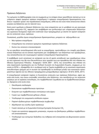 ΤΑ ΠΡΑΣΙΝΑ ΕΠΑΓΓΕΛΜΑΤΑ ΣΤΗΝ ΕΛΛΑ∆Α
και οι νέες απαιτούµενες δεξιότητες
59
Πράσινες δεξιότητες
Τα ευρήµατα της βιβλιογραφίας είναι σε συµφωνία µε τις απόψεις όσων ερωτήθηκαν σχετικά µε το αν
υπάρχουν σαφώς ορισµένα πράσινα επαγγέλµατα ή πράσινες επαγγελµατικές δραστηριότητες που
δίνουν «πράσινη χροιά» στα παραδοσιακά επαγγέλµατα, αλλά και στο κατά πόσο απαιτούνται ειδικές
γνώσεις και δεξιότητες για την άσκησή τους.
Κατά κοινή οµολογία οι βασικές δεξιότητες που είναι απαραίτητες για τη µετάβαση σε µια οικονοµία
χαµηλών εκποµπών CO2
, αφορούν στη αναβάθµιση και εµπλουτισµό των υπαρχουσών δεξιοτήτων
του εργατικού δυναµικού παρά στην ανάπτυξη νέων προγραµµάτων µε σκοπό την αρχική κατάρτιση
για την απόκτηση νέων, πράσινων.
Ουσιαστικά, µεγάλος όγκος επαγγελµατικών δραστηριοτήτων, µπορούν να ταξινοµηθούν ως:
• Νέα πράσινα επαγγέλµατα
• Επαγγέλµατα που απαιτούν ορισµένες περισσότερο πράσινες δεξιότητες
• Εκείνα που απαιτούν επανακατάρτιση
Για να ασκηθούν αποτελεσµατικά όλα αυτά τα επαγγέλµατα, προϋποθέτουν την ύπαρξη µίας βάσης
κοινών δεξιοτήτων και σε κάποιες περιπτώσεις µία «αναβάθµιση» των δεξιοτήτων των εργαζοµένων,
που απασχολούνται στη συγκεκριµένη πράσινη επαγγελµατική δραστηριότητα.
Η αναβάθµιση αυτή αντιστοιχεί σε κατάρτιση και όχι εξ αρχής εκπαίδευση των εργαζοµένων πάνω
σε νέες πρακτικές που θα τους διευκολύνουν στην εργασία τους και προωθείται ήδη στα πλαίσια του
Εθνικού Στρατηγικού Πλαισίου Αναφοράς / ΕΣΠΑ 2007 – 2013, που εκπονήθηκε στο πλαίσιο της
νέας στρατηγικής προσέγγισης για την Πολιτική Συνοχής της Ευρωπαϊκής Ένωσης, σύµφωνα µε την
οποία το ΕΣΠΑ «..εξασφαλίζει ότι η συνδροµή από τα Ταµεία συµβαδίζει µε τις κοινοτικές στρατηγικές
κατευθυντήριες γραµµές για τη συνοχή και προσδιορίζει το σύνδεσµο µεταξύ των κοινοτικών προτε-
ραιοτήτων αφενός και του εθνικού προγράµµατος µεταρρυθµίσεων αφετέρου» (9 &10, EΣΠΑ, 2011).
Η επαγγελµατική κατάρτιση παρέχει τη δυνατότητα ενίσχυσης των πράσινων δεξιοτήτων, αφού αρ-
κετές από αυτές, που έχουν εντοπισθεί, αποτελούν νέες δεξιότητες, που σχετίζονται µε την απόκτηση
γνώσεων για τις πράσινες τεχνολογίες, την περιβαλλοντική νοµοθεσία και τα περιβαλλοντικά ζητήµα-
τα. Ορισµένες από αυτές είναι:
• Οικολογικός σχεδιασµός
• Πιστοποίηση περιβαλλοντικών προτύπων
• Εκτίµηση των περιβαλλοντικών επιπτώσεων ενός έργου
• Γνώση των περιβαλλοντικά φιλικών υλικών
• Υπολογισµό της ενεργειακής απόδοσης κτιρίων
• Παροχή εξειδικευµένων περιβαλλοντικών συµβουλών
• Αξιολόγηση του κύκλου ζωής προϊόντων
• Γνώση σχετικά µε το Ευρωπαϊκό Σύστηµα Εµπορίας Εκποµπών CO2
• Γνώση και ικανότητα εφαρµογής µηχανικών, χηµικών και βιολογικών µεθόδων περιβαλλοντι-
κής αποκατάστασης
• Υπολογισµό των εκποµπών διοξειδίου του άνθρακα από επιχειρήσεις και βιοµηχανικές εγκατα-
στάσεις.
 