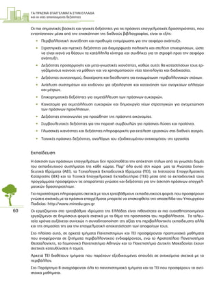 ΤΑ ΠΡΑΣΙΝΑ ΕΠΑΓΓΕΛΜΑΤΑ ΣΤΗΝ ΕΛΛΑ∆Α
και οι νέες απαιτούµενες δεξιότητες
60
Οι πιο σηµαντικές βασικές και γενικές δεξιότητες για τις πράσινες επαγγελµατικές δραστηριότητες, που
εντοπίστηκαν µέσα από την επισκόπηση της διεθνούς βιβλιογραφίας, είναι οι εξής:
• Περιβαλλοντική συνείδηση και προθυµία ενηµέρωσης για την αειφόρο ανάπτυξη.
• Στρατηγικές και ηγετικές δεξιότητες για διαµορφωτές πολιτικής και στελέχη επιχειρήσεων, ώστε
να είναι ικανά να θέσουν τα κατάλληλα κίνητρα και συνθήκες για τη στροφή προς την αειφόρο
ανάπτυξη.
• ∆εξιότητες προσαρµογής και µετα-γνωστικές ικανότητες, καθώς αυτές θα καταστήσουν τους ερ-
γαζόµενους ικανούς να µάθουν και να χρησιµοποιούν νέες τεχνολογίες και διαδικασίες.
• ∆εξιότητες συντονισµού, διαχείρισης και διεύθυνσης για ενσωµάτωση περιβαλλοντικών στόχων.
• Ανάλυση συστηµάτων και κινδύνου για αξιολόγηση και κατανόηση των αναγκαίων αλλαγών
και µέτρων.
• Επιχειρηµατικές δεξιότητες για εκµετάλλευση των πράσινων ευκαιριών.
• Καινοτοµία για εκµετάλλευση ευκαιριών και δηµιουργία νέων στρατηγικών για αντιµετώπιση
των πράσινων προκλήσεων.
• ∆εξιότητες επικοινωνίας για προώθηση της πράσινης οικονοµίας.
• Συµβουλευτικές δεξιότητες για την παροχή συµβουλών για πράσινες λύσεις και προϊόντα.
• Γλωσσικές ικανότητες και δεξιότητες πληροφορικής για εκτέλεση εργασιών στις διεθνείς αγορές.
• Τεχνικές πράσινες δεξιότητες, αναλόγως του εξειδικευµένου αντικειµένου της εργασίας
Εκπαίδευση
Η άσκηση των πράσινων επαγγελµάτων δεν προϋποθέτει την απόκτηση τίτλων από τις γνωστές δοµές
του εκπαιδευτικού συστήµατος της κάθε χώρας. Παρ’ όλα αυτά στη χώρα µας τα Ανώτατα Εκπαι-
δευτικά Ιδρύµατα (ΑΕΙ), τα Τεχνολογικά Εκπαιδευτικά Ιδρύµατα (ΤΕΙ), τα Ινστιτούτα Επαγγελµατικής
Κατάρτισης (ΙΕΚ) και τα Τεχνικά Επαγγελµατικά Εκπαιδευτήρια (ΤΕΕ) µέσα από τα εκπαιδευτικά τους
προγράµµατα προσφέρουν τις απαραίτητες γνώσεις και δεξιότητες για την άσκηση πράσινων επαγγελ-
µατικών δραστηριοτήτων.
Για περισσότερες πληροφορίες σχετικά µε τους τριτοβάθµιους εκπαιδευτικούς φορείς που προσφέρουν
γνώσεις σχετικές µε τα πράσινα επαγγέλµατα µπορείτε να επισκεφθείτε την ιστοσελίδα του Υπουργείου
Παιδείας: http://www.minedu.gov.gr
Οι εργαζόµενοι στα τριτοβάθµια ιδρύµατα της Ελλάδας είναι πιθανότατα οι πιο ευαισθητοποιηµένοι
εργαζόµενοι σε δηµόσιους φορείς σχετικά µε το θέµα της προστασίας του περιβάλλοντος. Τα τελευ-
ταία χρόνια αυξάνεται συνεχώς η συνειδητοποίηση της αξίας της περιβαλλοντικής εκπαίδευσης αλλά
και της σηµασίας της για την επαγγελµατική αποκατάσταση των αποφοίτων τους.
Στο πλαίσιο αυτό, σε αρκετά τµήµατα Πανεπιστηµίων και ΤΕΙ προσφέρονται προπτυχιακά µαθήµατα
που αναφέρονται σε ζητήµατα περιβαλλοντικού ενδιαφέροντος, ενώ το Αριστοτέλειο Πανεπιστήµιο
Θεσσαλονίκης, το Γεωπονικό Πανεπιστήµιο Αθηνών και το Πανεπιστήµιο ∆υτικής Μακεδονίας έχουν
σχετικές κατευθύνσεις ή τοµείς.
Αρκετά ΤΕΙ διαθέτουν τµήµατα που παρέχουν εξειδικευµένες σπουδές σε αντικείµενα σχετικά µε το
περιβάλλον.
Στο Παράρτηµα Β αναγράφονται όλα τα πανεπιστηµιακά τµήµατα και τα ΤΕΙ που προσφέρουν τα αντί-
στοιχα µαθήµατα.
 