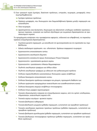 ΤΑ ΠΡΑΣΙΝΑ ΕΠΑΓΓΕΛΜΑΤΑ ΣΤΗΝ ΕΛΛΑ∆Α
και οι νέες απαιτούµενες δεξιότητες
62
Γ) Στον τριτογενή τοµέα (εµπόριο, διακίνηση προϊόντων, υπηρεσίες, τουρισµός, µεταφορές), όπου
συµπεριλαµβάνονται:
 Εµπόριο πράσινων προϊόντων
 Πράσινες µεταφορές, που λειτουργούν σαν διαµεσολαβητικές δράσεις µεταξύ παραγωγής και
κατανάλωσης
 Οικο-τουρισµός
 ∆ραστηριότητες οικο-ξενάγησης, δηµιουργία και αξιοποίηση υποδοµών ανάδειξης προστατευ-
όµενων περιοχών, ενοικίαση και πώληση εξοπλισµού για τουριστικές δραστηριότητες σε προ-
στατευόµενη περιοχή.
Τα προγράµµατα κατάρτισης που προσφέρονται αφορούν, ενδεικτικά και αλφαβητικά, τις παρακάτω
πράσινες επαγγελµατικές δραστηριότητες:
• Γεωπόνος φυτικής παραγωγής µε κατεύθυνση την φυτοπροστασία και την προστασία του περι-
βάλλοντος
• Ειδικός σχεδιασµού οργάνωσης και υλοποίησης δράσεων αειφορικού τουρισµού
• Εργατοτεχνίτης αποκατάστασης τοπίου
• Εργατοτεχνίτης οικολογικής δόµησης
• Εργατοτεχνίτης κατασκευής έργων Ανανεώσιµων Πηγών Ενέργειας
• Εργατοτεχνίτης εγκατάστασης φυσικού αερίου
• Εργατοτεχνίτης εγκατάστασης ηλιακών θερµοσιφώνων
• Πωλητής οικολογικών τροφίµων και άλλων ειδών
• Πωλητής οικολογικών τροφίµων µε ειδίκευση στα γαλακτοκοµικά προϊόντα
• Στέλεχος παρακολούθησης εγκαταστάσεων λειτουργίας υγρών αποβλήτων
• Στέλεχος διαχείρισης αποκατάστασης τοπίου
• Στέλεχος διαχείρισης προϊόντων εκσκαφών και µόνιµης, προσωρινής διάθεσης των
• Στέλεχος οργάνωσης προγραµµάτων ανακύκλωσης και ευαισθητοποίησης κοινού
• Στέλεχος διαχείρισης στερεών αποβλήτων πτηνοτροφείου
• Στέλεχος ήπιων µορφών αγροτουρισµού
• Τεχνικός εξοικονόµησης ενέργειας σε επαγγελµατικούς χώρους, από την χρήση υπολογιστών,
κλιµατιστικών, ανακύκλωσης χαρτιού κλπ.
• Τεχνικός αερίων καυσίµων –φυσικού αερίου
• Τεχνικός βιολογικού καθαρισµού
• Τεχνικός βιολογικής γεωργίας (µέθοδοι παραγωγής ,τυποποίηση και προώθηση προϊόντων)
• Τεχνικός οικολογικών αγροτικών πρασίνων προϊόντων (µέθοδοι παραγωγής, τυποποίηση και
προώθηση προϊόντων)
• Τεχνικός βιολογικής αµπελουργίας (µέθοδοι παραγωγής, τυποποίηση και προώθηση προϊόντων)
• Τεχνικός βιολογικών πτηνοτροφικών προϊόντων (µέθοδοι παραγωγής, τυποποίηση και προώ-
θηση προϊόντων)
 