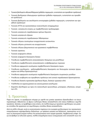 ΤΑ ΠΡΑΣΙΝΑ ΕΠΑΓΓΕΛΜΑΤΑ ΣΤΗΝ ΕΛΛΑ∆Α
και οι νέες απαιτούµενες δεξιότητες
63
• Τεχνικός βιολογικής ιχθυοκαλλιέργειας (µέθοδοι παραγωγής, τυποποίηση και προώθηση προϊόντων)
• Τεχνικός βιολογικών ελαιουργικών προϊόντων (µέθοδοι παραγωγής, τυποποίηση και προώθη-
ση προϊόντων)
• Τεχνικός βιολογικής και οικολογικής κτηνοτροφίας (µέθοδοι παραγωγής, τυποποίηση και προ-
ώθηση προϊόντων)
• Τεχνικός ΧΥΤΑ και εγκαταστάσεων ανακύκλωσης απορριµµάτων
• Τεχνικός κατασκευής κτηρίου µε περιβαλλοντικές προδιαγραφές
• Τεχνικός κατασκευής παραδοσιακών τρόπων δόµησης
• Τεχνικός κατασκευής τζακιών
• Τεχνικός κατασκευής παραδοσιακών λιθοστρώτων
• Τεχνικός ελέγχου συστηµάτων αντιρρύπανσης αυτοκινήτου
• Τεχνικός ελέγχου ρύπανσης και αντιρρύπανσης
• Τεχνικός ελέγχου βιοµηχανικού και εργασιακού περιβάλλοντος
• Τεχνικός πρασίνου
• Τεχνικός αειφορικής αλιείας
• Τεχνικός αειφορικής διαχείρισης δασών
• Υπεύθυνος περιβαλλοντικής αποκατάστασης λατοµείων και µεταλλείων
• Υπεύθυνος περιβαλλοντικής αποκατάστασης υποβαθµισµένων περιοχών
• Υπεύθυνος εφαρµογής συστήµατος περιβαλλοντικής διαχείρισης έργου
• Υπεύθυνος οικολογικής – φιλοπεριβαλλοντικής διαχείρισης και λειτουργίας τεχνικών έργων,
κτιρίων και άλλων δραστηριοτήτων
• Υπεύθυνος εφαρµογής συστήµατος περιβαλλοντικής διαχείρισης τουριστικών µονάδων
• Υπεύθυνος αναβίωσης και προώθησης προϊόντων από τοπικές παραδοσιακές δραστηριότητες
• Υπεύθυνος δασικής προστασίας (φύλακας θύρας, δασικών εργασιών κλπ)
• Υπάλληλος σε αγροτουριστικά και οικοτουριστικά καταλύµατα
• Χειριστής εξοπλισµού ως προς την ανακύκλωση ορυκτελαίων, µπαταριών, ελαστικών, οχηµά-
των κλπ.
5. Προοπτικές
Παρά την ύφεση, οι εργαζόµενοι σήµερα µε υψηλά και µεσαία προσόντα εξακολουθούν να έχουν
περισσότερες πιθανότητες να βρουν καλύτερες θέσεις απασχόλησης από όσους διαθέτουν χαµηλά
προσόντα. Ωστόσο, οι προβλέψεις είναι επίσης, ότι πολλά άτοµα µε προσόντα υψηλότερου και µεσαί-
ου επιπέδου θα εργαστούν σε χαµηλότερου επιπέδου θέσεις απασχόλησης.
Από την άλλη πλευρά, αυτές οι αναντιστοιχίες παρέχουν την ευκαιρία εµπλουτισµού του προσωπικού
επαγγελµατικού χαρτοφυλακίου δεξιοτήτων µε πράσινες γνώσεις και δεξιότητες, προκειµένου να γί-
νουν οι οικονοµικά ενεργοί πολίτες πιο ανταγωνιστικοί στην αγορά εργασίας, λαµβάνοντας υπόψη ότι
ως ένα βαθµό τα τελευταία χρόνια, πολλά επαγγέλµατα έχουν ενσωµατώσει στην αποστολή τους την
 