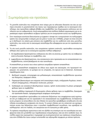 ΤΑ ΠΡΑΣΙΝΑ ΕΠΑΓΓΕΛΜΑΤΑ ΣΤΗΝ ΕΛΛΑ∆Α
και οι νέες απαιτούµενες δεξιότητες
65
Συµπεράσµατα και προτάσεις
i. Το µοντέλο ανάπτυξης που επικράτησε στον κόσµο µας τις τελευταίες δεκαετίες και είχε ως κρι-
τήριο επιτυχίας τη µεγιστοποίηση του όγκου των παραγόµενων αγαθών και το οικονοµικό απο-
τέλεσµα, έχει προκαλέσει σοβαρές βλάβες στο περιβάλλον που δηµιουργούν κινδύνους για τον
πλανήτη και την ανθρωπότητα. Αυτό αναγνωρίζεται από πολλούς διεθνείς οργανισµούς και οι πε-
ρισσότερες χώρες προσπαθούν να βρουν τρόπους για την αντιµετώπιση αυτού του προβλήµατος.
ii. Στην παγκόσµια κοινότητα διατυπώνεται µε έµφαση η άποψη ότι η αντιµετώπιση της πολύµορφης
κρίσης που αντιµετωπίζει ο κόσµος µας και µέσα σ’ αυτόν και η Ελλάδα, µπορεί να είναι επιτυχής
µε τη βελτίωση της στάσης µας απέναντι στο περιβάλλον και την υιοθέτηση ενός νέου µοντέλου
ανάπτυξης, που εκτός από το οικονοµικό αποτέλεσµα θα ενδιαφέρεται και για την προστασία του
πλανήτη.
iii. Το νέο αυτό µοντέλο ανάπτυξης, που ονοµάστηκε πράσινη ανάπτυξη, προϋποθέτει εκτεταµένες
αλλαγές στον τρόπο και το αντικείµενο εργασίας πολλών ανθρώπων:
1. Οι παραδοσιακές δραστηριότητες επιδιώκεται στο εξής να γίνονται µε τρόπο που να επιβαρύνει
κατά το δυνατόν λιγότερο το περιβάλλον, ενώ
2. εµφανίζονται νέες δραστηριότητες, που αποσκοπούν στην προστασία και την αποκατάσταση του
περιβάλλοντος, συχνά βασιζόµενες σε νέες τεχνολογίες.
Η απασχόληση µε αυτούς τους νέους τρόπους ονοµάζεται πράσινη απασχόληση.
iv. Η πράσινη απασχόληση αναφέρεται σε όλους τους τοµείς της οικονοµίας: την πρωτογενή πα-
ραγωγή, την µεταποίηση, το εµπόριο και τις υπηρεσίες, την έρευνα και τη διοίκηση. Αντίστοιχα
παραδείγµατα είναι:
1. Βιολογική γεωργία, κτηνοτροφία και µελισσοκοµία, αποκατάσταση περιβάλλοντος ορυχείων
και λατοµείων, αειφορική αλιεία.
2. Παραγωγή βιοκαυσίµων και ενέργειας από ανανεώσιµες πηγές, επεξεργασία λυµάτων, ανακύ-
κλωση απορριµµάτων, ηλεκτρικών συσκευών, ρούχων
3. Σχεδιασµός και κατασκευή βιοκλιµατικών κτιρίων, χρήση συσκευασιών & µέσων µεταφοράς
φιλικών προς το περιβάλλον
4. Έρευνα µεθόδων παραγωγής & δηµιουργίας υλικών φιλικών προς το περιβάλλον, διαχείριση
και προστασία δασών, προγραµµατισµός αειφόρων συστηµάτων
v. Η πράσινη απασχόληση προϋποθέτει την απόκτηση δεξιοτήτων που αναφέρονται κατά περίπτω-
ση στη µη επιβάρυνση και την προστασία ή την αποκατάσταση του περιβάλλοντος. Οι δεξιότητες
αυτές µπορούν να αποκτηθούν είτε στα πλαίσια της εγκύκλιας τριτοβάθµιας εκπαίδευσης είτε στα
πλαίσια συνεχιζόµενης κατάρτισης είτε άτυπα. Το γενικό πλαίσιο για την απόκτηση και χρησιµο-
ποίηση αυτών των δεξιοτήτων είναι η συνολική περιβαλλοντική συνείδηση, που χρειάζεται να
καλλιεργείται από την παιδεία, την οικογένεια και την κοινωνία µε κάθε τρόπο.
vi. Τα πράσινα επαγγέλµατα προκύπτουν από την εξέλιξη της επιστήµης και της τεχνολογίας και ανα-
φέρονται τόσο στη µετεξέλιξη των παραδοσιακών επαγγελµάτων, όσο και στην ανάδειξη νέων. Σε
πολλές χώρες έχει προχωρήσει η περιγραφή και συστηµατοποίηση των πράσινων επαγγελµάτων,
ενώ στην Ελλάδα δεν έχουν ακόµα τυποποιηθεί και ταξινοµηθεί σύµφωνα µε κάποιο πρότυπο.
 