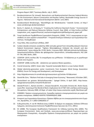 ΤΑ ΠΡΑΣΙΝΑ ΕΠΑΓΓΕΛΜΑΤΑ ΣΤΗΝ ΕΛΛΑ∆Α
και οι νέες απαιτούµενες δεξιότητες
68
Progress Report 2007,”Summary (Berlin, July 5, 2007).
17. Bundesministerium für Umwelt, Naturschutz und Reaktorsicherheit (German Federal Ministry
for the Environment, Nature Conservation and Nuclear Safety), Renewable Energy Sources in
Figures—National and International Development (Berlin: June 2007).
18. Bundesverband Windenergie, “Beschäftigte der Windindustrie,” Statistik Center, at http://
www.windenergie.de/de/statistiken/
19. Burtis, P., Epstein, B., & Hwang, R. “Creating the California Cleantech Cluster.” Environmental
Entrepreneurs and Natural Resources Defense Council. (Sep 2004), at http://unfccc.int/files/
cooperation_and_support/financial_mechanism/application/pdf/background_paper.pdf
20. Γενική ∆ιεύθυνση Περιβάλλοντος Ευρωπαϊκής Επιτροπής, (2000). “Η Ε.Ε. συγκεντρώνει τις προ-
σπάθειές της στην πράσινη απασχόληση”. Υπηρεσία Επισήµων Εκδόσεων των Ευρωπαϊκών Κοι-
νοτήτων, Λουξεµβούργο
21. Γκορ Άλαν, Μια ενοχλητική αλήθεια, 2007
22. Carbon dioxide emissions avoided by 2002 and jobs gained from Umweltbundesamt (German
Federal Environment Agency), “Höhere Mineralölsteuer Entlastet die Umwelt und den
Arbeitsmarkt,” press release No. 01/02, Berlin, 3 January 2002. 2005 job estimate by Kohlhaase,
Gesamtwirtschaftliche Effekte des ökologischen Steuerreform, Umweltbundesamt, FKZ 204-
41-194, DIW, Berlin, 2005.
23. CEDEFOP. (2010, Ιούλιος 28). Τα επαγγέλµατα του µέλλοντος - Οι δεξιότητες µε τη µεγαλύτερη
ζήτηση στην Ευρώπη.
24. CEDEFOP (2008, Ιούλιος 28). «∆εξιότητες για πράσινες θέσεις εργασίας»,.
25. Cornel University. (2007). Green Jobs: Towards Sustainable Work in a Low-Carbon World
26. Global electricity-generation sector investments from European Wind Energy Association
(EWEA), Forum for Energy and Development, and Greenpeace
27. http://digitalcommons.ilr.cornell.edu/cgi/viewcontent.cgi?article=1016&context
28. Daniel Mc Ginn, “Workers Find Jobs in Emerging Green Economy,” Newsweek, 8 October 2007,
29. Deutschland vor grünem Wirtschaftswunder,” Spiegel Online, 8 April 2007, http://www.
spiegel.de/wirtschaft/0,1518,476195,00.html
30. Dierdorff Erich C., Norton Jennifer J., Drewes Donald W., Kroustalis Christina M., Rivkin David,
Lewis Phil, Greening of the World of Work: Implications for O*NET-SOC and New and Emerging
Occupations, February 2009, US Dept. of Labor http://www.onetcenter.org/dl_files/Green.pdf
31. ΕΟΜΜΕΧ. Πράσινη επιχειρηµατικότητα. Εγχειρίδιο πράσινης επιχειρηµατικότητας για µικρές και
µεσαίες επιχειρήσεις. ΕΘΝΙΚΟ ΚΕΝΤΡΟ ΤΕΚΜΗΡΙΩΣΗΣ 2008
32. Επιτροπή των Ευρωπαϊκών Κοινοτήτων «Πράσινη Βίβλος για την επιχειρηµατικότητα στην Ευρώ-
πη», Βρυξέλλες, 21.1.2003 COM(2003) 27
33. Ευθυµιόπουλος, Η. και Μ. Μοδινός (επιµ.) (2003). Οι δρόµοι της αειφορίας, Εκδόσεις Ελληνικά
Γράµµατα, ∆ιεπιστηµονικό Ινστιτούτο Περιβαλλοντικών Eρευνών (∆.Ι.Π.Ε.), Αθήνα
34. EC (2008). The European Qualifications Framework for Lifelong Learning EEA, (2005). The
European Environment. State and Outlook, www.eea.europa.eu/Εθνικό Παρατηρητήριο για
Μικροµεσαίες Επιχειρήσεις, «Εγχειρίδιο Πράσινης Επιχειρηµατικότητας για µικρές και µεσαίες
επιχειρήσεις»
 
