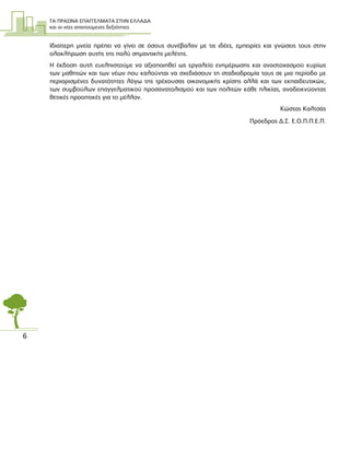ΤΑ ΠΡΑΣΙΝΑ ΕΠΑΓΓΕΛΜΑΤΑ ΣΤΗΝ ΕΛΛΑ∆Α
και οι νέες απαιτούµενες δεξιότητες
6
Ιδιαίτερη µνεία πρέπει να γίνει σε όσους συνέβαλαν µε τις ιδέες, εµπειρίες και γνώσεις τους στην
ολοκλήρωση αυτής της πολύ σηµαντικής µελέτης.
Η έκδοση αυτή ευελπιστούµε να αξιοποιηθεί ως εργαλείο ενηµέρωσης και αναστοχασµού κυρίως
των µαθητών και των νέων που καλούνται να σχεδιάσουν τη σταδιοδροµία τους σε µια περίοδο µε
περιορισµένες δυνατότητες λόγω της τρέχουσας οικονοµικής κρίσης αλλά και των εκπαιδευτικών,
των συµβούλων επαγγελµατικού προσανατολισµού και των πολιτών κάθε ηλικίας, αναδεικνύοντας
θετικές προοπτικές για το µέλλον.
Κώστας Καλτσάς
Πρόεδρος ∆.Σ. Ε.Ο.Π.Π.Ε.Π.
 