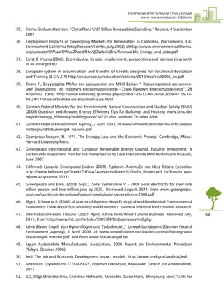ΤΑ ΠΡΑΣΙΝΑ ΕΠΑΓΓΕΛΜΑΤΑ ΣΤΗΝ ΕΛΛΑ∆Α
και οι νέες απαιτούµενες δεξιότητες
69
35. Emma Graham-Harrison, “China Plans $265 Billion Renewables Spending,” Reuters, 4 September
2007
36. Employment Impacts of Developing Markets for Renewables in California, (Sacramento, CA:
Environment California Policy Research Center, July 2003), athttp://www.environmentcalifornia.
org/uploads/OW/aa/OWaa2RaedlfHwQOWbxKd5w/Renewa ble_Energy_and_Jobs.pdf.
37. Ernst & Young (2006). Eco-industry, its size, employment, perspectives and barriers to growth
in an enlarged EU
38. European system of accumulation and transfer of Credits designed for Vocational Education
and Training (E.C.V.E.T) http://ec.europa.eu/education/policies/2010/doc/ecvt2005_en.pdf
39. Ζήσης Γ., Συγγραφέας Μέλος της γραµµατείας της ΜΚΟ Σόλων “ Xαρακτηριστικά και οικονο-
µική βιωσιµότητα της πράσινης επιχειρηµατικότητας - Σειρά Πράσινη Επιχειρηµατικότητα”, 28
Απριλίου 2010) http://www.solon.org.gr/index.php/2008-07-16-12-40-26/68-2008-07-15-14-
48-24/1749-xaraktiristika-oik-biosimotita-pe.html
40. German Federal Ministry for the Environment, Nature Conservation and Nuclear Safety (BMU)
(2006) Question and Answer: Energy Efficiency Tips for Buildings and Heating www.bmu.de/
english/energy_efficiency/buildings/doc/38270.php, updated October 2006.
41. German Federal Environment Agency, 2 April 2003, at www.umweltdaten.de/uba-info-presse/
hintergrund/blauerengel- historie.pdf.
42. Georgescu-Roegen, N. 1971. The Entropy Law and the Economic Process. Cambridge, Mass.:
Harvard University Press.
43. Greenpeace International and European Renewable Energy Council, Futu[r]e Investment: A
Sustainable Investment Plan for the Power Sector to Save the Climate (Amsterdam and Brussels,
June 2007
44. Ελληνικό Γραφείο Greenpeace.(Μάιος 2009). Πράσινη Ανάπτυξη και Νέες Θέσεις Εργασίας:
http://www.hellasres.gr/Greek/THEMATA/reports/Green%20Jobs_Report.pdf (τελευταία πρό-
σβαση Αύγουστος 2011)
45. Greenpeace and EIPA. (2008, Sept.). Solar Generation V – 2008 Solar electricity for over one
billion people and two million jobs by 2020. Retrieved August, 2011, from www.greenpeace.
org/raw/content/international/press/reports/solar-generation-v-2008.pdf
46. Illge L, Schwarze R. (2006). A Matter of Opinion: How Ecological and Neoclassical Environmental
Economists Think about Sustainability and Economics . German Institute for Economic Research.
47. International Herald Tribune. (2007, April). China Joins Wind Turbine Business. Retrieved July,
2011, from http://www.iht.com/articles/2007/04/02/business/wind.php.
48. Jahre Blauer Engel: Von Höhenflügen und Turbulenzen,” Umweltbundesamt (German Federal
Environment Agency), 2 April 2003, at www.umweltdaten.de/uba-info-presse/hintergrund/
blauerengel- historie.pdf, and from www.blauer-engel.de
49. Japan Automobile Manufacturers Association, 2006 Report on Environmental Protection
(Tokyo, October 2006)
50. Jedi: The Job and Economic Development Impact models. http://www.nrel.gov/analysis/jedi
51. Ινστιτούτο Εργασίας της ΓΣΕΕ/Α∆Ε∆Υ, Πράσινη Οικονοµία, Κοινωνική Συνοχή και Απασχόληση,
2011
52. ILO, Olga Strietska-Ilina, Christine Hofmann, Mercedes Durán Haro, Shinyoung Jeon,”Skills for
 