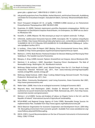 ΤΑ ΠΡΑΣΙΝΑ ΕΠΑΓΓΕΛΜΑΤΑ ΣΤΗΝ ΕΛΛΑ∆Α
και οι νέες απαιτούµενες δεξιότητες
70
green jobs: a global view”, ISBN 978-92-2-125091-3, 2010
53. Job growth projections from Theo Bühler, Herbet Klemisch, and Krischan Ostenrath, Ausbildung
und Arbeit für Erneuerbare Energien. Statusbericht (Bonn, Germany: Wissenschaftsladen Bonn,
2007).
54. Κοινή Υπουργική Απόφαση (Κ.Υ.Α. υπ΄αριθµ. 110998/8-5-2006) σχετικά µε την Πιστοποίηση
Επαγγελµατικών Περιγραµµάτων (ΦΕΚ 566 Β/8-5-200)
55. Κυρκίτσος, Φ. (2009). Πρόταση στρατηγικού µοντέλου διαχείρισης απορριµµάτων. Μελέτη για
λογαριασµό της Οικολογικής Εταιρείας Ανακύκλωσης, της Greenpeace, του WWF και του ∆ικτύ-
ου Μεσόγειος SOS.
56. Κατσέλη, Λ. (2009, Μάρτιος 10). Νέα οικονοµία µε αιχµή την πράσινη ανάπτυξη. Το Βήµα.
57. Lifetrends, ∆ιαδικτυακές Κοινωνικές Έρευνες (2009, Ιανουάριος 30). Τα πράσινα επαγγέλµατα
στην Ελλάδα: http://www.lifetrends.gr/index.php?option=com_content&view=article&id=213
%3A2009-01-30-12-57-57&catid=103%3A2009-03-16-10-48-08&Itemid=150&lang=el (τελευ-
ταία πρόσβαση Ιούλιος 2011)
58. Li Junfeng , China Solar PV Report 2007 (Beijing: China Environmental Science Press, 2007),
Available at http://www.greenpeace.org/china/en/press/reports/china-pv-report.
59. Mattson L. (1975). Book Review: Positional Analysis for Decision-Making and Planning by Peter
Soderbaum. The Swedish Journal of Economics
60. Μαύρου, Ε. (Επιµ.) (2009, Ιούνιος). Πράσινη Απασχόληση και Ενέργεια. ∆ίκτυο Μεσόγειος SOS.
61. Martinot, E. & Junfeng L. (2007, November). Powering China’s Development: The Role of
Renewable Energy. Washington, DC: Worldwatch Institute
62. McKinsey Global Institute. (2007, June). Wasted Energy: How the U.S. Can Reach its Energy
Productivity Potential. Retrieved July, 2011, from www.mckinsey.com/mgi/reports/pdfs/
wasted_energy/MGI_wasted_energy.pdf
63. McKinsey Global Institute. (2007, May). Curbing Global Energy Demand Growth: The Energy
Productivit. Retrieved July, 2011, from
64. Brian Milani, Community Development, Local Living Economics, Green Economics Net 2007,
http://www.greeneconomics.net/
65. Malte Faber. (2008). How to be an ecological economist. Ecological Economics 66(1)
66. Maynard, Mass. And Washington. (2007, October 3). MonsterT RAK Joins Forces with
ecoAmerica to Launch GreenCareers by Monster TRAK. Retrieved July, 2011, from http://www.
monstertrak.monster.com/greencareers/.
67. Morison J. et al (2005). Survey and Analysis of Labour on Organic Farms in the U.K. and the
Republic of Ireland” International Journal of Agricultural Sustainability.
68. NTUA-RENES and Regional Energy Agency of Crete (1999). Renewable Energy Sources An
implementation Plan. Available from http://www.agores.org/Publications/creta.pdf
69. OECD Observer Organization for Economic Cooperation and Development Forum. (2001,May
14). Decoupling environment from economic growth. Available from www.oecdobserver.org/
news/fullstory.php/aid/453/Decoupling.
70. OECD. (1991). Council Recommendation on the Use of Economic Instruments in Environmental
Policy. C(90) 177/final
 