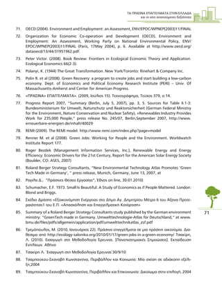 ΤΑ ΠΡΑΣΙΝΑ ΕΠΑΓΓΕΛΜΑΤΑ ΣΤΗΝ ΕΛΛΑ∆Α
και οι νέες απαιτούµενες δεξιότητες
71
71. OECD (2004). Environment and Employment: an Assessment, ENV/EPOC/WPNEP(2003)11/FINAL
72. Organization for Economic Co-operation and Development (OECD), Environment and
Employment: An Assessment, Working Party on National Environmental Policy, ENV/
EPOC/WPNEP(2003)11/FINAL (Paris, 17May 2004), p. 6. Available at http://www.oecd.org/
dataoecd/13/44/31951962.pdf.
73. Peter Victor. (2008). Book Review: Frontiers in Ecological Economic Theory and Application.
Ecological Economics 66(2-3).
74. Polanyi, K. (1944) The Great Transformation. New York/Toronto: Rinehart & Company Inc.
75. Polin R. et al (2008). Green Recovery: a program to create jobs and start building a low-carbon
economy. Dept. of Economics and Political Economy Research Institute (PERI) – Univ. Of
Massachusetts-Amherst and Center for American Progress.
76. «ΠΡΑΣΙΝΑ» ΕΠΑΓΓΕΛΜΑΤΑ». (2009, Ιούλιος 15). Τεχνογράφηµα, Τεύχος 379, σ.14.
77. Progress Report 2007, “Summary (Berlin, July 5, 2007), pp. 3, 5. Sources for Table II.1-3:
Bundesministerium für Umwelt, Naturschutz und Reaktorsicherheit (German Federal Ministry
for the Environment, Nature Conservation and Nuclear Safety), «Renewables Industry Provides
Work for 235,000 People,” press release No. 245/07, Berlin,September 2007, http://www.
erneuerbare-energien.de/inhalt/40029
78. REMI (2009). The REMI model. http://www.remi.com/index.php?page=model
79. Renner M. et al (2008). Green Jobs: Working for People and the Environment. Worldwatch
Institute Report 177.
80. Roger Bezdek (Management Information Services, Inc.), Renewable Energy and Energy
Efficiency: Economic Drivers for the 21st Century, Report for the American Solar Energy Society
(Boulder, CO: ASES, 2007)
81. Roland Berger Strategy Consultants, “New Environmental Technology Atlas Promotes ‘Green
Tech Made in Germany’, ” press release, Munich, Germany, June 13, 2007, at
82. Ραγιλα ∆., “Πράσινες Θέσεις Εργασίας”, Έθνος on line, 30.01.2010)
83. Schumacher, E.F. 1973. Small Is Beautiful: A Study of Economics as if People Mattered. London:
Blond and Briggs.
84. Σχέδιο ∆ράσης «Εξοικονόµηση Ενέργειας στο ∆ήµο Αγ. ∆ηµητρίου Μέτρο 6 του Άξονα Προτε-
ραιότητας1 του Ε.Π. «Απασχόληση και Επαγγελµατική Κατάρτιση»
85. Summary of a Roland Berger Strategy Consultants study published by the German environment
ministry: “GreenTech made in Germany. Umwelttechnologie-Atlas für Deutschland,” at www.
bmu.de/files/pdfs/allgemein/application/pdf/umwelttechnikatlas_zsf.pdf
86. Τρεµόπουλος, Μ. (2010, Ιανουάριος 22). Πράσινα επαγγέλµατα σε µια πράσινη οικονοµία. ∆ια-
θέσιµο από http://ecology-salonika.org/2010/01/17/green-jobs-in-a-green-economy/ Τσακίρη,
Λ. (2010). Εισαγωγή στη Μεθοδολογία Έρευνας. [Πανεπιστηµιακές Σηµειώσεις]. Εκπαίδευση
Ενηλίκων. Αθήνα
87. Tσακίρη Λ. ¨Εισαγωγή στη Μεθοδολογία Έρευνας¨30/9/10
88. Τσαµπούκου-Σκαναβή Κωνσταντίνα, Περιβάλλον και Κοινωνία: Μία σχέση σε αδιάκοπη εξέλι-
ξη,2004
89. Τσαµπούκου-Σκαναβή Κωνσταντίνα, Περιβάλλον και Επικοινωνία: ∆ικαίωµα στην επιλογή, 2004
 