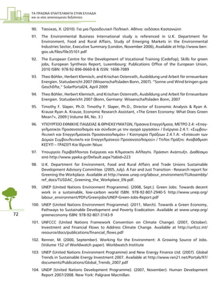 ΤΑ ΠΡΑΣΙΝΑ ΕΠΑΓΓΕΛΜΑΤΑ ΣΤΗΝ ΕΛΛΑ∆Α
και οι νέες απαιτούµενες δεξιότητες
72
90. Τσούκας, Χ. (2010). Για µια Προοδευτική Πολιτική. Αθήνα: εκδόσεις Καστανιώτη
91. The Environmental Business International study is referenced in U.K. Department for
Environment, Food and Rural Affairs, Study of Emerging Markets in the Environmental
Industries Sector, Executive Summary (London, November 2006), Available at http://www.berr.
gov.uk/files/file35101.pdf
92. The European Centre for the Development of Vocational Training (Cedefop), Skills for green
jobs, European Synthesis Report, Luxembourg: Publications Office of the European Union,
2010 ISBN: 978-92-896-0660-8 & ISSN: 1608-7089
93. Theo Bühler, Herbert Klemisch, and Krischan Ostenrath, Ausbildung und Arbeit für erneuerbare
Energien. Statusbericht 2007 (Wissenschaftsladen Bonn, 2007). “Sonne und Wind bringen gute
Geschäfte,” SolarPortal24, April 2009
94. Theo Bühler, Herbert Klemisch, and Krischan Ostenrath, Ausbildung und Arbeit für Erneuerbare
Energien. Statusbericht 2007 (Bonn, Germany: Wissenschaftsladen Bonn, 2007
95. Timothy F. Slaper, Ph.D. Timothy F. Slaper, Ph.D., Director of Economic Analysis & Ryan A.
Krause Ryan Α. Krause, Economic Research Assistant, «The Green Economy: What Does Green
Mean?», 2009 | Volume 84, No. 3 )
96. ΥΠΟΥΡΓΕΙΟ ΕΘΝΙΚΗΣ ΠΑΙ∆ΕΙΑΣ & ΘΡΗΣΚΕΥΜΑΤΩΝ, Πράσινα Επαγγέλµατα, ΜΕΤΡΟ 2.4: «Επαγ-
γελµατικός Προσανατολισµός και σύνδεση µε την αγορά εργασίας» / Ενέργεια 2.4.1: «Συµβου-
λευτική και Επαγγελµατικός Προσανατολισµός» / Κατηγορία Πράξεων 2.4.1.Α: «Ενίσχυση των
∆οµών Συµβουλευτικής και Επαγγελµατικού Προσανατολισµού» / Τίτλος Πράξης: Αναβάθµιση
ΚΕΣΥΠ – ΓΡΑΣΕΠ Και Ίδρυση Νέων.
97. Υπουργείο Περιβάλλοντος Ενέργειας και Κλιµατικής Αλλαγής. Πράσινη Ανάπτυξη. ∆ιαθέσιµο
από http://www.ypeka.gr/Default.aspx?tabid=223
98. U.K. Department for Environment, Food and Rural Affairs and Trade Unions Sustainable
Development Advisory Committee. (2005, July). A Fair and Just Transition - Research report for
Greening the Workplace. Available at http://www.unep.org/labour_environment/TUAssembly/
ref_docs/TUSDAC_Greening_the_Workplace_EN.pdf.
99. UNEP (United Nations Environment Programme). (2008, Sept.). Green Jobs: Towards decent
work in a sustainable, low-carbon world ISBN: 978-92-807-2940-5 http://www.unep.org/
labour_environment/PDFs/Greenjobs/UNEP-Green-Jobs-Report.pdf
100. UNEP (United Nations Environment Programme). (2011, March). Towards a Green Economy,
Pathways to Sustainable Development and Poverty Eradication. Available at www.unep.org/
greeneconomy ISBN: 978-92-807-3143-9
101. UNFCCC (United Nations Framework Convention on Climate Change). (2007, October).
Investment and Financial Flows to Address Climate Change. Available at http://unfccc.int/
resource/docs/publications/financial_flows.pdf
102. Renner, M. (2000, September). Working for the Environment: A Growing Source of Jobs.
(Volume 152 of Worldwatch paper). Worldwatch Institute
103. UNEP (United Nations Environment Programme) and New Energy Finance Ltd. (2007). Global
Trends in Sustainable Energy Investment 2007. Available at http://www.ren21.net/Portals/97/
documents/Publications/Global_Trends_2007.pdf
104. UNDP (United Nations Development Programme). (2007, November). Human Development
Report 2007/2008. New York: Palgrave Macmillan.
 