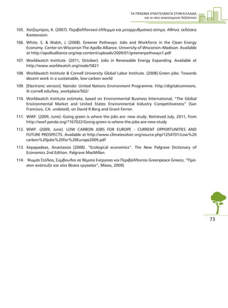 ΤΑ ΠΡΑΣΙΝΑ ΕΠΑΓΓΕΛΜΑΤΑ ΣΤΗΝ ΕΛΛΑ∆Α
και οι νέες απαιτούµενες δεξιότητες
73
105. Χατζηµπίρος, K. (2007). Περιβαλλοντικό έλλειµµα και µεταρρυθµιστικό αίτηµα. Αθήνα: εκδόσεις
Καστανιώτη.
106. White, S. & Walsh, J. (2008). Greener Pathways: Jobs and Workforce in the Clean Energy
Economy. Center on Wisconsin The Apollo Alliance. University of Wisconsin–Madison. Available
at http://apolloalliance.org/wp-content/uploads/2009/01/greenerpathways1.pdf
107. Worldwatch Institute. (2011, October). Jobs in Renewable Energy Expanding. Available at
http://www.worldwatch.org/node/5821
108. Worldwatch Institute & Cornell University Global Labor Institute. (2008).Green jobs: Towards
decent work in a sustainable, low-carbon world
109. [Electronic version]. Nairobi: United Nations Environment Programme. http://digitalcommons.
ilr.cornell.edu/key_workplace/562/
110. Worldwatch Institute estimate, based on Environmental Business International, “The Global
Environmental Market and United States Environmental Industry Competitiveness” (San
Francisco, CA: undated), on David R.Berg and Grant Ferrier.
111. WWF. (2009, June). Going green is where the jobs are: new study. Retrieved July, 2011, from
http://wwf.panda.org/?167022/Going-green-is-where-the-jobs-are-new-study
112. WWF. (2009, June). LOW CARBON JOBS FOR EUROPE - CURRENT OPPORTUNITIES AND
FUTURE PROSPECTS. Available at http://www.climatesolver.org/source.php/1254701/Low%20
carbon%20jobs%20for%20Europe2009.pdf
113. Xepapadeas, Anastasios (2008). “Ecological economics”. The New Palgrave Dictionary of
Economics 2nd Edition. Palgrave MacMillan.
114. Ψωµάς Στέλιος, Σύµβουλος σε θέµατα Ενέργειας και Περιβάλλοντος Greenpeace Greece, “Πρά-
σινη ανάπτυξη και νέες θέσεις εργασίας”, Μάιος, 2009)
 