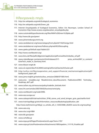 ΤΑ ΠΡΑΣΙΝΑ ΕΠΑΓΓΕΛΜΑΤΑ ΣΤΗΝ ΕΛΛΑ∆Α
και οι νέες απαιτούµενες δεξιότητες
74
Ηλεκτρονικές πηγές
115. http://en.wikipedia.org/wiki/Ecological_economics
116. http://en.wikipedia.org/wiki/Green_job
117. Internet Encyclopaedia of Ecological Economics, Editor: Eric Neumayer, London School of
Economics http://www.ecoeco.org/education_encyclopedia.php
118. www.sustainabilityprofessionals.org/files/WWI%20Green%20jobs.pdf
119. http://www.bls.gov/green/
120. www.johannesburgsummit.org
121. www.oecdobserver.org/news/categoryfront.php/id/1142/Energy.html
122. www.oecdobserver.org/news/fullstory.php/aid/453/Decoupling
123. www.ypeka.gr/Default.aspx?tabid=223
124. http://www.worldwatch.org/.
125. www.bmu.de/files/pdfs/allgemein/application/pdf/umwelttechnikatlas_zsf.pdf
126. www.rolandberger.com/press/en/html/releases/517- press_archive2007_sc_content/
GreeTech_made_in_Germany.html.
127. www.blauer-engel.de
128. www.e2.org/ext/doc/9.8.2004CreatingCaliforniaCleantechCluster.pdf.
129. http://unfccc.int/files/cooperation_and_support/financial_mechanism/application/pdf/
background_paper.pdf
130. www.jama-english.jp/statistics/low_emission/2006/071005.html.
131. www.erec- newables.org/ fileadmin/erec_docs/Documents Publications/EREC Technoloy_
Roadmap_def1.pdf.
132. www.oxfam.org.uk/resources/policy/trade/bn_biofuels.html
133. www.iht.com/articles/2007/04/02/business/wind.php.
134. www.worldwatch.org/node/5496.
135. www.eea.europa.eu/
136. www.solarportal24.de/nachrichten_9746_sonne_und_wind_bringen_gute_geschaefte.html
137. www.trainingvillage.gr/etv/Information_resources/Bookshop/publication_det
http://news.kathimerini.gr/4dcgi/_w_articles_ell_2_13/03/2008_262655 www.ilsr.org/recycling/
138. www.ases.org
139. www.etuc.org/r/804
140. www.bls.gov/green
141. www.csrhellas.gr
142. www.espa.gr/el/Pages/Proclamationsfs.aspx?item=1767
143. www.espa.gr/Lists/Proclamations/Attachments/1895/epedvm_111119_Prosklisi.pdf
 
