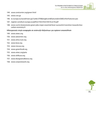 ΤΑ ΠΡΑΣΙΝΑ ΕΠΑΓΓΕΛΜΑΤΑ ΣΤΗΝ ΕΛΛΑ∆Α
και οι νέες απαιτούµενες δεξιότητες
75
144. www.onetcenter.org/green.html
145. www.cres.gr
146. ec.europa.eu/social/main.jsp?catId=370&langId=en&featuresId=63&furtherFeatures=yes
147. register.consilium.europa.eu/pdf/en/10/st16/st16514.en10.pdf
148. www.eutrio.be/promote-green-jobs-major-essential-lever-successful-transition-towards-low-
carbon-economy-0
Ηλεκτρονικές πηγές αναφοράς σε ανάπτυξη δεξιοτήτων για πράσινη απασχόληση
149. www.ateec.org
150. www.aeecenter.org
151. www.attra.ncat.org
152. www.bcse.org
153. www.irecusa.org
154. www.greenforall.org
155. www.ateec.org/pete
156. www.skillsusa.org
157. www.bluegreenalliance.org
158. www.corpsnetwork.org
 
