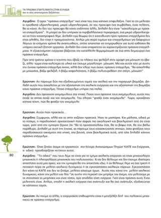 ΤΑ ΠΡΑΣΙΝΑ ΕΠΑΓΓΕΛΜΑΤΑ ΣΤΗΝ ΕΛΛΑ∆Α
και οι νέες απαιτούµενες δεξιότητες
80
Αγερίδης: Ο όρος “πράσινο επάγγελµα” εκεί είναι που έχω κάποιες επιφυλάξεις. Γιατί το ότι µελετάει
κι εγκαθιστά υδροηλεκτρικά, µικρά υδροηλεκτρικά, αν του προκύψει ένα συµβόλαιο, ένας πελάτης,
θα το κάνει. Αν δεν του προκύψει θα κάνει οτιδήποτε άλλο, δηλαδή δεν είναι “ασχολούµαι µε πράσι-
να επαγγέλµατα”. Ή µπορεί αν δεν υπήρχαν οι περιβαλλοντικοί περιορισµοί, ένα µικρό υδροηλεκτρι-
κό να ήταν καταστροφικό λέµε. ∆ηλαδή εγώ θεωρώ ότι η κατεύθυνση προς πράσινα επαγγέλµατα δεν
είναι αληθής, δεν είναι η πραγµατικότητα. Απλώς µία σειρά τοµέων και επαγγελµάτων για διάφορους
λόγους τα επόµενα χρόνια θα αναπτυχθούν, οπότε απαιτείται να ενηµερωθούν για αυτά καθόσον θα
υπάρχει σχετική ζήτηση εργασίας. ∆ηλαδή δεν είναι απαραίτητο να χαρακτηρίζονται πράσινα επαγγέλ-
µατα. Η εξοικονόµηση ενέργειας βάζοντας την κατάλληλη θερµοµόνωση σε ένα σπίτι δηµιουργεί ένα
πράσινο επάγγελµα;
Πριν από τριάντα χρόνια ο τεχνίτης που έβαζε τις πλάκες του φελιζόλ στην οροφή για µόνωση τα έβα-
ζε, άλλο τώρα είναι καλύτερα τα υλικά και έχουµε µεγαλύτερη µόνωση. Μα και αυτός τότε µε αυτήν
την έννοια πράσινο επάγγελµα έκανε, αλλά δεν έλεγε πως έκανε πράσινο επάγγελµα, “θα ασχοληθώ
µε µονώσεις, βάζω φελιζόλ, ή βάζω ασφαλτόπανα, ή βάζω πολυουρεθάνη στη στέγη, µόνωση”
Ερώτηση: Αν πάρουµε δύο πιο εξειδικευµένους τοµείς τον αιολικό και την παραγωγή βιοµάζας. ∆η-
λαδή αυτός που ασχολείται µε την αξιοποίηση της αιολικής ενέργειας και την αξιοποίηση της βιοµάζας
κάνει πράσινο επάγγελµα; Τέτοιο επάγγελµα υπήρχε πιο παλιά;
Αγερίδης: ∆εν έφτιαχναν ανεµόµυλους στα νησιά; Ποιος τους έφτιαχνε τους ανεµόµυλους; αυτός που
έχτιζε τα σπίτια έχτιζε και τον ανεµόµυλο. Του έλεγαν “φτιάξε έναν ανεµόµυλο”. Τώρα, χρειαζόταν
κάποια τέχνη, πώς θα φτιάξει τον ανεµόµυλο
Ερώτηση: Αυτός ήταν πρακτικός…
Αγερίδης: Σύµφωνοι, αλλά και το σπίτι χτιζόταν πρακτικά. Ήταν τα µαστόρια. Και µάλιστα, ειδικά µε
το χτίσιµο, η παραδοσιακή αρχιτεκτονική ήταν σαφώς πιο οικολογική και βιοκλιµατική από ότι είναι
τώρα, γιατί από την εµπειρία ξέρανε ότι “θα το προσανατολίσω έτσι, θα το βάψω έτσι, θα του βάλω
παράθυρο. ∆ηλαδή µε αυτή την έννοια, ας πάρουµε τους κατασκευαστές σπιτιών, όσοι φτιάξανε τους
παραδοσιακούς οικισµούς στα νησιά, στα βουνά, είναι βιοκλιµατικά αυτά, από τότε δηλαδή κάνανε
πράσινο επάγγελµα .
Ερώτηση:. Όταν ζητάτε άτοµα να εργαστούν στο Κέντρο Ανανεώσιµων Πηγών/ ΚΑΠΕ και Ενέργειας,
τι ειδικό προσδιορίζεται να έχουν αυτοί;
Αγερίδης: “Το ειδικό” που τους λέµε αν είναι για το τµήµα αιολικής ενέργειας να είναι µηχανολόγος
µηχανικός ή ηλεκτρολόγος µηχανικός του πολυτεχνείου. Κι αν δεν θέλουµε και δεν έχουµε ιδιαίτερες
απαιτήσεις αυτό µας αρκεί, και την εµπειρία θα την αποκτήσει εδώ, ή αν θέλουµε λέµε να έχει τριετή ή
πενταετή πείρα σε µελέτες αιολικού δυναµικού ή σε εγκαταστάσεις αιολικών πάρκων. Εγκαταστάσεις
δεν κάνει το ΚΑΠΕ και δεν το ζητάµε, µελέτες κάνουµε όµως. Αυτός που κάνει την µελέτη αιολικού
δυναµικού, κάνει την µελέτη και λέει “σε αυτήν την περιοχή τον µετράµε τον άνεµο, τον µελετούµε µε
τα στατιστικά τις µετρήσεις και είναι τόσος, άρα αποδίδει τόση ενέργεια. Γιατί είναι πράσινο αυτό; Ένας
µελετητής είναι. Απλώς, επειδή η αιολική ενέργεια έχει ανάπτυξη και θα έχει ανάπτυξη, εξειδικεύεται
σε κάποιους τοµείς.
Ερώτηση: Αν πούµε το άλλο, ο ενεργειακός επιθεωρητής είναι η µετεξέλιξη δηλ του πολιτικού µηχα-
νικού σε πράσινο επάγγελµα;
 