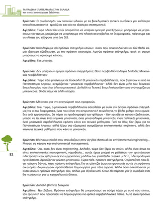 ΤΑ ΠΡΑΣΙΝΑ ΕΠΑΓΓΕΛΜΑΤΑ ΣΤΗΝ ΕΛΛΑ∆Α
και οι νέες απαιτούµενες δεξιότητες
82
Ερώτηση: Ο συνδυασµός των τοπικών υλικών µε τις βιοκλιµατικές τοπικές συνθήκες για καλύτερη
αποτελεσµατικότητα χρειάζεται και κάτι το ιδιαίτερο επιστηµονικό;
Αγερίδης: Τώρα πλέον δεν είναι απαραίτητο να υπάρχει εµπειρία γιατί ξέρουµε, µπορούµε να µετρή-
σουµε τον άνεµο, µπορούµε να µετρήσουµε την ηλιακή ακτινοβολία, τη θερµοκρασία, παίρνουµε και
τις κλίσεις του εδάφους από ένα GIS.
Ερώτηση: Καταλήγουµε ότι πράσινο επάγγελµα κάνουν αυτοί που απασχολούντα και δεν θέλει κα-
µιά ιδιαίτερη εξειδίκευση, µε την πράσινη οικονοµία. Αµιγώς πράσινο επάγγελµα, αυτή τη στιγµή
µπορούµε να ορίσουµε κάποιο;
Αγερίδης: Για µένα όχι.
Ερώτηση: ∆εν υπάρχουν αµιγώς πράσινα επαγγέλµατα; Ούτε περιβαλλοντολόγος δηλαδή; Μηχανι-
κός περιβάλλοντος;
Αγερίδης: Τώρα εδώ µπαίνουµε σε δύσκολα! Ο µηχανικός περιβάλλοντος, που βγαίνουν κι από το
Πανεπιστήµιο Αιγαίου, ονοµάζονται “µηχανικοί περιβάλλοντος” αλλά δεν είναι µέλη του Τεχνικού
Επιµελητηρίου που είναι όλοι οι µηχανικοί. ∆ηλαδή το Τεχνικό Επιµελητήριο δεν τους αναγνωρίζει ως
µηχανικούς. Οπότε πάµε σε άλλη ιστορία.
Ερώτηση: Μάχονται για την αναγνώρισή τους προφανώς.
Αγερίδης: Ναι. Τώρα, ο µηχανικός περιβάλλοντος ασχολείται µε αυτή την έννοια, πράσινο επάγγελ-
µα; Να το πω διαφορετικά, ένας που κάνει την αντιρυπαντική τεχνολογία, να βάλει φίλτρα στις καµινά-
δες ενός εργοστασίου, θα πάρει τις προδιαγραφές των φίλτρων – δεν χρειάζεται κάποια εξειδίκευση,
µπορεί να το κάνει ένας χηµικός µηχανικός, ένας µηχανολόγος µηχανικός, ένας πολιτικός µηχανικός,
ένας µηχανικός περιβάλλοντος εφόσον κάνει και τεχνικά µαθήµατα. Γιατί το λέω; δεν ξέρω για το
Πανεπιστήµιο Αιγαίου, αλλά ξέρω στο εξωτερικό ονοµάζονται environmental engineers, αλλά δεν
κάνουνε τεχνικά µαθήµατα που κάνει ο µηχανικός.
Ερώτηση: Βλέπουµε παιδιά που σπουδάζουν στην Αγγλία chemical και environmental engineering...
Μπορεί να κάνουν και environmental management;
Αγερίδης: Όχι, αυτό δεν είναι engineering. ∆ηλαδή, τώρα δεν ξέρω αν ισχύει, αλλά είναι όπως το
είπες environmental management, νοµοθεσία... αυτός όµως µπορεί να µελετήσει την εγκατάσταση
ηλεκτροστατικών φίλτρων σε ένα εργοστάσιο; µάλλον όχι, γιατί θέλει στατική µελέτη, ηλεκτρολογική
εγκατάσταση. Χρειάζονται γνώσεις µηχανικού. Τώρα πάλι, πράσινα επαγγέλµατα. Ο τραπεζίτης που δί-
νει πράσινα δάνεια, κάνει πράσινο επάγγελµα; Για τις τράπεζες όµως οι προοπτικές αυτές της πράσινης
οικονοµίας δηµιουργούν προϋποθέσεις δηµιουργίας µιας νέας αγοράς. Αλλά όσοι ασχολούνται µε
αυτά κάνουν πράσινο επάγγελµα; Όχι, απλώς µια εξειδίκευση. Όπως θα περάσει για το αµοιβαίο έτσι
θα περάσει και για τα καταναλωτικά δάνεια.
Ερώτηση: ∆ηλαδή βλέπετε διάκριση
Αγερίδης: Ναι βέβαια. Πράσινο επάγγελµα θα µπορούσαµε να πούµε τώρα µε αυτό που είπατε,
τον ερευνητή που προσπαθεί να δηµιουργήσει πιο φιλικά περιβαλλοντικά λάδια. Αυτό είναι πράσινο
επάγγελµα.
 