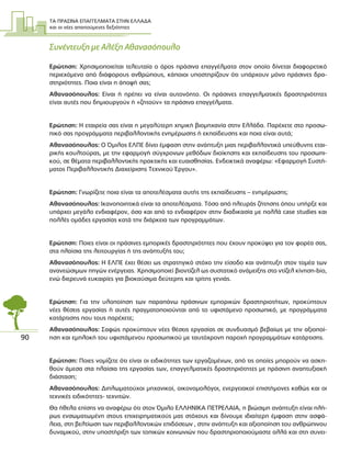 ΤΑ ΠΡΑΣΙΝΑ ΕΠΑΓΓΕΛΜΑΤΑ ΣΤΗΝ ΕΛΛΑ∆Α
και οι νέες απαιτούµενες δεξιότητες
90
Συνέντευξη µε Αλέξη Αθανασόπουλο
Ερώτηση: Χρησιµοποιείται τελευταία ο όρος πράσινα επαγγέλµατα στον οποίο δίνεται διαφορετικό
περιεχόµενο από διάφορους ανθρώπους, κάποιοι υποστηρίζουν ότι υπάρχουν µόνο πράσινες δρα-
στηριότητες. Ποια είναι η άποψή σας;
Αθανασόπουλος: Είναι ή πρέπει να είναι αυτονόητο. Οι πράσινες επαγγελµατικές δραστηριότητες
είναι αυτές που δηµιουργούν ή «ζητούν» τα πράσινα επαγγέλµατα.
Ερώτηση: Η εταιρεία σας είναι η µεγαλύτερη χηµική βιοµηχανία στην Ελλάδα. Παρέχετε στο προσω-
πικό σας προγράµµατα περιβαλλοντικής ενηµέρωσης ή εκπαίδευσης και ποια είναι αυτά;
Αθανασόπουλος: Ο Όµιλος ΕΛΠΕ δίνει έµφαση στην ανάπτυξη µιας περιβαλλοντικά υπεύθυνης εται-
ρικής κουλτούρας, µε την εφαρµογή σύγχρονων µεθόδων διοίκησης και εκπαίδευσης του προσωπι-
κού, σε θέµατα περιβαλλοντικής πρακτικής και ευαισθησίας. Ενδεικτικά αναφέρω: «Εφαρµογή Συστή-
µατος Περιβαλλοντικής ∆ιαχείρισης Τεχνικού Έργου».
Ερώτηση: Γνωρίζετε ποια είναι τα αποτελέσµατα αυτής της εκπαίδευσης – ενηµέρωσης;
Αθανασόπουλος: Ικανοποιητικά είναι τα αποτελέσµατα. Τόσο από πλευράς ζήτησης όπου υπήρξε και
υπάρχει µεγάλο ενδιαφέρον, όσο και από το ενδιαφέρον στην διαδικασία µε πολλά case studies και
πολλές οµάδες εργασίας κατά την διάρκεια των προγραµµάτων.
Ερώτηση: Ποιες είναι οι πράσινες εµπορικές δραστηριότητες που έχουν προκύψει για τον φορέα σας,
στα πλαίσια της λειτουργίας ή της ανάπτυξής του;
Αθανασόπουλος: Η ΕΛΠΕ έχει θέσει ως στρατηγικό στόχο την είσοδο και ανάπτυξη στον τοµέα των
ανανεώσιµων πηγών ενέργειας. Χρησιµοποιεί βιοντίζελ ως συστατικό ανάµειξης στο ντίζελ κίνηση-bio,
ενώ διερευνά ευκαιρίες για βιοκαύσιµα δεύτερης και τρίτης γενιάς.
Ερώτηση: Για την υλοποίηση των παραπάνω πράσινων εµπορικών δραστηριοτήτων, προκύπτουν
νέες θέσεις εργασίας ή αυτές πραγµατοποιούνται από το υφιστάµενο προσωπικό, µε προγράµµατα
κατάρτισης που τους παρέχετε;
Αθανασόπουλος: Σαφώς προκύπτουν νέες θέσεις εργασίας σε συνδυασµό βεβαίως µε την αξιοποί-
ηση και εµπλοκή του υφιστάµενου προσωπικού µε ταυτόχρονη παροχή προγραµµάτων κατάρτισης.
Ερώτηση: Ποιες νοµίζετε ότι είναι οι ειδικότητες των εργαζοµένων, από τις οποίες µπορούν να ασκη-
θούν άµεσα στα πλαίσια της εργασίας των, επαγγελµατικές δραστηριότητες µε πράσινη αναπτυξιακή
διάσταση;
Αθανασόπουλος: ∆ιπλωµατούχοι µηχανικοί, οικονοµολόγοι, ενεργειακοί επιστήµονες καθώς και οι
τεχνικές ειδικότητες- τεχνιτών.
Θα ήθελα επίσης να αναφέρω ότι στον Όµιλο ΕΛΛΗΝΙΚΑ ΠΕΤΡΕΛΑΙΑ, η βιώσιµη ανάπτυξη είναι πλή-
ρως ενσωµατωµένη στους επιχειρηµατικούς µας στόχους και δίνουµε ιδιαίτερη έµφαση στην ασφά-
λεια, στη βελτίωση των περιβαλλοντικών επιδόσεων , στην ανάπτυξη και αξιοποίηση του ανθρώπινου
δυναµικού, στην υποστήριξη των τοπικών κοινωνιών που δραστηριοποιούµαστε αλλά και στη συνει-
 