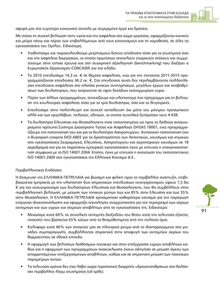 ΤΑ ΠΡΑΣΙΝΑ ΕΠΑΓΓΕΛΜΑΤΑ ΣΤΗΝ ΕΛΛΑ∆Α
και οι νέες απαιτούµενες δεξιότητες
91
σφορά µας στο ευρύτερο κοινωνικό σύνολο µε συγκριµένα έργα και δράσεις.
Με στόχο τη συνεχή βελτίωση στην υγεία και την ασφάλεια στο χώρο εργασίας, εφαρµόζονται τεχνικές
και µέτρα πάνω και πέραν των επιβαλλόµενων από τους κανονισµούς και τη νοµοθεσία, σε όλες τις
εγκαταστάσεις του Οµίλου. Ειδικότερα,
• Υιοθετήσαµε και παρακολουθούµε µετρήσιµους δείκτες απόδοσης τόσο για τα ατυχήµατα όσο
και την ασφάλεια διεργασιών, οι οποίοι πρωτίστως αποτελούν εταιρικούς στόχους και συµµε-
τέχουµε στην ετήσια έρευνα και στη συγκριτική αξιολόγηση (benchmarking) που διεξάγει ο
Ευρωπαϊκός Οργανισµός CONCAWE για τον κλάδο.
• Το 2010 επενδύσαµε 14,3 εκ. € σε θέµατα ασφαλείας, ενώ για την πενταετία 2011-2015 προ-
γραµµατίζονται επενδύσεις 36.2 εκ. €. Στις επενδύσεις αυτές δεν περιλαµβάνονται πολλαπλά-
σιες επενδύσεις ασφάλειας στο πλαίσιο γενικών συντηρήσεων, µεγάλων έργων και αναβαθµί-
σεων των διυλιστηρίων, που ανέρχονται σε ύψος δεκάδων εκατοµµυρίων ευρώ.
• Πέραν των άλλων προγραµµάτων, συνεχίζουµε και υλοποιούµε ένα πρόγραµµα για τη βελτίω-
ση της κουλτούρας ασφάλειας τόσο για τα τρία διυλιστήρια, όσο και τις θυγατρικές.
• Επενδύσαµε στην πολύπλευρη και συνεχή εκπαίδευση όχι µόνο του µόνιµου προσωπικού
αλλά και των εργολάβων, πελατών, οδηγών, οι οποίοι συνολικά ξεπέρασαν τους 4.438.
• Τα διυλιστήρια Ελευσίνας και Θεσσαλονίκης είναι πιστοποιηµένα ως προς το διεθνώς αναγνω-
ρισµένο πρότυπο Σύστηµα ∆ιαχείρισης Υγείας και Ασφάλειας OHSAS 18001, ενώ προγραµµα-
τίζουµε την πιστοποίηση του και για το διυλιστήριο Ασπροπύργου. Αντίστοιχη πιστοποίηση έχει
η θυγατρική εταιρεία ΕΚΟ ΑΒΕΕ για τις δραστηριότητες των λιπαντικών, καυσίµων και χηµικών
στις εγκαταστάσεις Σκαραµαγκά, Ελευσίνας, Ασπροπύργου και αεροπορικών καυσίµων σε 18
αεροδρόµια και για τις παραπάνω εµπορικές εγκαταστάσεις έγινε µε επιτυχία η επαναπιστοποί-
ηση σύµφωνα µε το ISO 14001:2004. Επίσης, έγινε µε επιτυχία η ανανέωση του πιστοποιητικού
ISO 14001:2004 στις εγκαταστάσεις της Ελληνικά Καύσιµα Α.Ε..
Περιβαλλοντικές Επιδόσεις
Η δέσµευση της ΕΛΛΗΝΙΚΑ ΠΕΤΡΕΛΑΙΑ για βιώσιµη και φιλική προς το περιβάλλον ανάπτυξη, επιβε-
βαιώνεται έµπρακτα µε την υλοποίηση δυο σηµαντικών επενδύσεων εκσυγχρονισµού ύψους 1,5 δις
€ για τον εκσυγχρονισµό των διυλιστηρίων Ελευσίνας και Θεσσαλονίκης, που θα συµβάλλουν στην
περιβαλλοντική βελτίωση, µε µείωση των τοπικών ρύπων έως και 85% στην Ελευσίνα και έως 55%
στην Θεσσαλονίκη. Η ΕΛΛΗΝΙΚΑ ΠΕΤΡΕΛΑΙΑ χρησιµοποιεί καθαρότερα καύσιµα για την παραγωγή
ενέργειας ιδιοκατανάλωσης και εφαρµόζει τεχνολογίες αντιρρύπανσης για τον περιορισµό των αέριων
εκποµπών και των υγρών και στερεών αποβλήτων από τις εγκαταστάσεις της. Ειδικότερα:
• Μειώσαµε κατά 60% τις συνολικές εκποµπές διοξειδίου του θείου κατά την τελευταία εξαετία,
ποσοστό που βρίσκεται 65% κάτων από τα θεσµοθετηµένα από την πολιτεία όρια.
• Καλύψαµε κατά 46% των αναγκών µας σε ηλεκτρικό ρεύµα από το ιδιοπαραγώµενο στις µο-
νάδες συµπαραγωγής, συµβάλλοντας σηµαντικά στην αποφυγή των εκποµπών αερίων του
θερµοκηπίου σε εθνικό επίπεδο.
• Η εφαρµογή των βέλτιστων διαθέσιµων τεχνικών και στην επεξεργασία υγρών αποβλήτων κα-
θώς και η εφαρµογή των προγραµµάτων ανακύκλωσης έχουν οδηγήσει σε µείωση όγκου των
απορριπτόµενων επεξεργασµένων αποβλήτων, καθώς και σε σηµαντική µείωση των ποιοτικών
παραµέτρων αυτών.
• Τα τελευταία χρόνια δεν έχει λάβει χώρα περιστατικό διαρροής υδρογονανθράκων στο θαλάσ-
σιο περιβάλλον λόγω ατυχήµατος (oil spills).
 