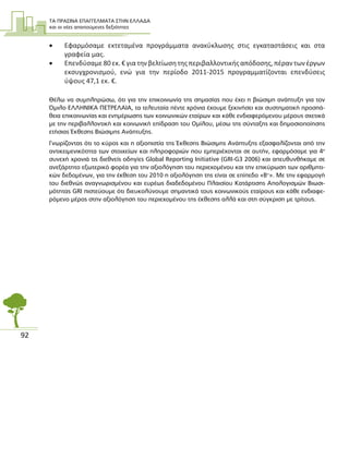 ΤΑ ΠΡΑΣΙΝΑ ΕΠΑΓΓΕΛΜΑΤΑ ΣΤΗΝ ΕΛΛΑ∆Α
και οι νέες απαιτούµενες δεξιότητες
92
• Εφαρμόσαμε εκτεταμένα προγράμματα ανακύκλωσης στις εγκαταστάσεις και στα
γραφεία μας.
• Επενδύσαμε80εκ.€γιατηνβελτίωσητηςπεριβαλλοντικήςαπόδοσης,πέραντωνέργων
εκσυγχρονισμού, ενώ για την περίοδο 2011-2015 προγραμματίζονται επενδύσεις
ύψους 47,1 εκ. €.
Θέλω να συµπληρώσω, ότι για την επικοινωνία της σηµασίας που έχει η βιώσιµη ανάπτυξη για τον
Όµιλο ΕΛΛΗΝΙΚΑ ΠΕΤΡΕΛΑΙΑ, τα τελευταία πέντε χρόνια έχουµε ξεκινήσει και συστηµατική προσπά-
θεια επικοινωνίας και ενηµέρωσης των κοινωνικών εταίρων και κάθε ενδιαφερόµενου µέρους σχετικά
µε την περιβαλλοντική και κοινωνική επίδραση του Οµίλου, µέσω της σύνταξης και δηµοσιοποίησης
ετήσιας Έκθεσης Βιώσιµης Ανάπτυξης.
Γνωρίζοντας ότι το κύρος και η αξιοπιστία της Έκθεσης Βιώσιµης Ανάπτυξης εξασφαλίζονται από την
αντικειµενικότητα των στοιχείων και πληροφοριών που εµπεριέχονται σε αυτήν, εφαρµόσαµε για 4η
συνεχή χρονιά τις διεθνείς οδηγίες Global Reporting Initiative (GRI-G3 2006) και απευθυνθήκαµε σε
ανεξάρτητο εξωτερικό φορέα για την αξιολόγηση του περιεχοµένου και την επικύρωση των αριθµητι-
κών δεδοµένων, για την έκθεση του 2010 η αξιολόγηση της είναι σε επίπεδο «Β+
». Με την εφαρµογή
του διεθνώς αναγνωρισµένου και ευρέως διαδεδοµένου Πλαισίου Κατάρτισης Απολογισµών Βιωσι-
µότητας GRI πιστεύουµε ότι διευκολύνουµε σηµαντικά τους κοινωνικούς εταίρους και κάθε ενδιαφε-
ρόµενο µέρος στην αξιολόγηση του περιεχοµένου της έκθεσης αλλά και στη σύγκριση µε τρίτους.
 