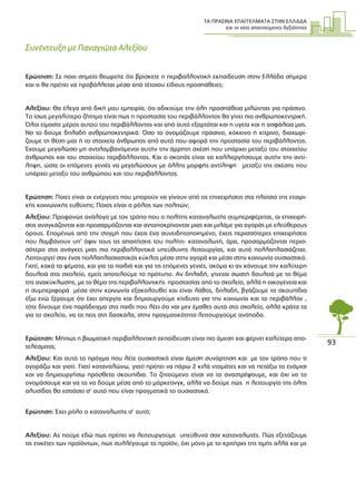 ΤΑ ΠΡΑΣΙΝΑ ΕΠΑΓΓΕΛΜΑΤΑ ΣΤΗΝ ΕΛΛΑ∆Α
και οι νέες απαιτούµενες δεξιότητες
93
Συνέντευξη µε Παναγιώτα Αλεξίου
Ερώτηση: Σε ποιο σηµείο θεωρείτε ότι βρίσκετε η περιβαλλοντική εκπαίδευση στην Ελλάδα σήµερα
και τι θα πρέπει να προβάλλεται µέσα από τέτοιου είδους προσπάθειες;
Αλεξίου: Θα έλεγα από δική µου εµπειρία, ότι αδικούµε την όλη προσπάθεια µιλώντας για πράσινο.
Το ίσως µεγαλύτερο ζήτηµα είναι πως η προστασία του περιβάλλοντος θα γίνει πιο ανθρωποκεντρική.
Όλοι είµαστε µέρος αυτού του περιβάλλοντος και από αυτό εξαρτάται και η υγεία και η ασφάλεια µας.
Να το δούµε δηλαδή ανθρωποκεντρικά. Όσο το ονοµάζουµε πράσινο, κόκκινο ή κίτρινο, διαχωρί-
ζουµε τη θέση µας ή το στοιχείο άνθρωπος από αυτό που αφορά την προστασία του περιβάλλοντος.
Έχουµε µεγαλώσει µη αντιλαµβανόµενοι αυτήν την άρρητη σχέση που υπάρχει µεταξύ του στοιχείου
άνθρωπος και του στοιχείου περιβάλλοντος. Και ο σκοπός είναι να καλλιεργήσουµε αυτήν την αντί-
ληψη, ώστε οι επόµενες γενιές να µεγαλώσουν µε άλλης µορφής αντίληψη µεταξύ της σχέσης που
υπάρχει µεταξύ του ανθρώπου και του περιβάλλοντος.
Ερώτηση: Ποιες είναι οι ενέργειες που µπορούν να γίνουν από τις επιχειρήσεις στα πλαίσια της εταιρι-
κής κοινωνικής ευθύνης; Ποιος είναι ο ρόλος των πολιτών;
Αλεξίου: Προφανώς ανάλογα µε τον τρόπο που ο πολίτης καταναλωτής συµπεριφέρεται, οι επιχειρή-
σεις αναγκάζονται και προσαρµόζονται και ανταποκρίνονται µιας και µιλάµε για αγοράς µε ελεύθερους
όρους. Εποµένως από την στιγµή που έχεις ένα συνειδητοποιηµένο, έχεις περισσότερες επιχειρήσεις
που λαµβάνουν υπ’ όψιν τους τις απαιτήσεις του πολίτη- καταναλωτή, άρα, προσαρµόζονται περισ-
σότερο στις ανάγκες µιας πιο περιβαλλοντικά υπεύθυνης λειτουργίας, και αυτό πολλαπλασιάζεται.
Λειτουργεί σαν ένας πολλαπλασιαστικός κύκλος µέσα στην αγορά και µέσα στην κοινωνία ουσιαστικά.
Γιατί, κακά τα ψέµατα, και για τα παιδιά και για τις επόµενες γενιές, ακόµα κι αν κάνουµε την καλύτερη
δουλειά στο σχολείο, εµείς αποτελούµε το πρότυπο. Αν δηλαδή, γίνεται σωστή δουλειά µε το θέµα
της ανακύκλωσης, µε το θέµα της περιβαλλοντικής προστασίας από το σχολείο, αλλά η οικογένεια και
η συµπεριφορά µέσα στην κοινωνία εξακολουθεί και είναι λάθος, δηλαδή, βγάζουµε τα σκουπίδια
έξω ενώ ξέρουµε ότι έχει απεργία και δηµιουργούµε κίνδυνο για την κοινωνία και το περιβάλλον ,
τότε δίνουµε ένα παράδειγµα στο παιδί που λέει ότι ναι µεν έµαθες αυτά στο σχολείο, αλλά κράτα τα
για το σχολείο, να τα πεις στη δασκάλα, στην πραγµατικότητα λειτουργούµε ανάποδα.
Ερώτηση: Μήπως η βιωµατική περιβαλλοντική εκπαίδευση είναι πιο άµεση και φέρνει καλύτερα απο-
τελέσµατα;
Αλεξίου: Και αυτό το πράγµα που λέτε ουσιαστικά είναι άµεση συνάρτηση και µε τον τρόπο που τι
αγοράζω και γιατί. Γιατί καταναλώνω, γιατί πρέπει να πάρω 2 κιλά ντοµάτες και να πετάξω το ενάµισι
και να δηµιουργήσω πρόσθετα σκουπίδια. Το ζητούµενο είναι να το αναστρέψουµε, και όχι να το
ονοµάσουµε και να το να δούµε µέσα από το µάρκετινγκ, αλλά να δούµε πώς η λειτουργία της όλης
αλυσίδας θα εστιάσει σ’ αυτό που είναι πραγµατικά το ουσιαστικό.
Ερώτηση: Έχει ρόλο ο καταναλωτής σ’ αυτό;
Αλεξίου: Ας πούµε εδώ πως πρέπει να λειτουργούµε υπεύθυνα σαν καταναλωτές. Πώς εξετάζουµε
τις ετικέτες των προϊόντων, πως συλλέγουµε το προϊόν, όχι µόνο µε το κριτήριο της τιµής αλλά και µε
 