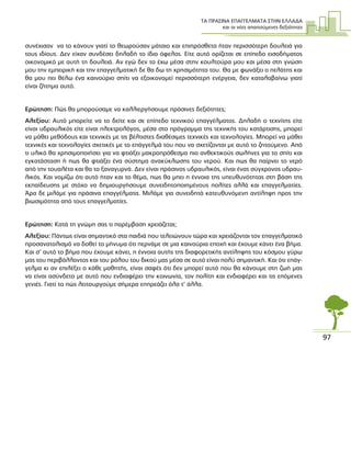 ΤΑ ΠΡΑΣΙΝΑ ΕΠΑΓΓΕΛΜΑΤΑ ΣΤΗΝ ΕΛΛΑ∆Α
και οι νέες απαιτούµενες δεξιότητες
97
συνέχισαν να το κάνουν γιατί το θεωρούσαν µάταιο και επιπρόσθετα ήταν περισσότερη δουλειά για
τους ιδίους. ∆εν είχαν συνδέσει δηλαδή το ίδιο όφελος. Είτε αυτό ορίζεται σε επίπεδο εισοδήµατος
οικονοµικό µε αυτή τη δουλειά. Αν εγώ δεν το έχω µέσα στην κουλτούρα µου και µέσα στη γνώση
µου την εµπειρική και την επαγγελµατική δε θα δω τη χρησιµότητα του. Θα µε φωνάξει ο πελάτης και
θα µου πει θέλω ένα καινούριο σπίτι να εξοικονοµεί περισσότερη ενέργεια, δεν καταλαβαίνω γιατί
είναι ζήτηµα αυτό.
Ερώτηση: Πώς θα µπορούσαµε να καλλιεργήσουµε πράσινες δεξιότητες;
Αλεξίου: Αυτό µπορείτε να το δείτε και σε επίπεδο τεχνικού επαγγέλµατος. ∆ηλαδή ο τεχνίτης είτε
είναι υδραυλικός είτε είναι ηλεκτρολόγος, µέσα στο πρόγραµµα της τεχνικής του κατάρτισης, µπορεί
να µάθει µεθόδους και τεχνικές µε τις βέλτιστες διαθέσιµες τεχνικές και τεχνολογίες. Μπορεί να µάθει
τεχνικές και τεχνολογίες σχετικές µε το επάγγελµά του που να σχετίζονται µε αυτό το ζητούµενο. Από
τι υλικό θα χρησιµοποιήσει για να φτιάξει µακροπρόθεσµα πιο ανθεκτικούς σωλήνες για το σπίτι και
εγκατάσταση ή πως θα φτιάξει ένα σύστηµα ανακύκλωσης του νερού. Και πως θα παίρνει το νερό
από την τουαλέτα και θα το ξαναγυρνά. ∆εν είναι πράσινος υδραυλικός, είναι ένας σύγχρονος υδραυ-
λικός. Και νοµίζω ότι αυτό ήταν και το θέµα, πως θα µπει η έννοια της υπευθυνότητας στη βάση της
εκπαίδευσης µε στόχο να δηµιουργήσουµε συνειδητοποιηµένους πολίτες αλλά και επαγγελµατίες.
Άρα δε µιλάµε για πράσινα επαγγέλµατα. Μιλάµε για συνειδητά κατευθυνόµενη αντίληψη προς την
βιωσιµότητα από τους επαγγελµατίες.
Ερώτηση: Κατά τη γνώµη σας τι παρέµβαση χρειάζεται;
Αλεξίου: Πάντως είναι σηµαντικό στα παιδιά που τελειώνουν τώρα και χρειάζονται τον επαγγελµατικό
προσανατολισµό να δοθεί το µήνυµα ότι περνάµε σε µια καινούρια εποχή και έχουµε κάνει ένα βήµα.
Και σ’ αυτό το βήµα που έχουµε κάνει, η έννοια αυτής της διαφορετικής αντίληψης του κόσµου γύρω
µας του περιβάλλοντος και του ρόλου του δικού µας µέσα σε αυτό είναι πολύ σηµαντική. Και ότι επάγ-
γελµα κι αν επιλέξει ο κάθε µαθητής, είναι σαφές ότι δεν µπορεί αυτό που θα κάνουµε στη ζωή µας
να είναι ασύνδετο µε αυτό που ενδιαφέρει την κοινωνία, τον πολίτη και ενδιαφέρει και τις επόµενες
γενιές. Γιατί το πώς λειτουργούµε σήµερα επηρεάζει όλα τ’ άλλα.
 