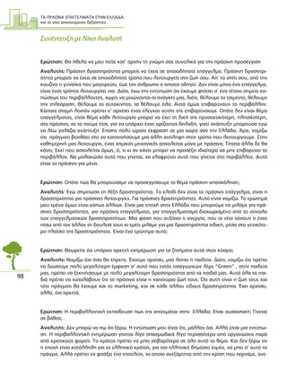 ΤΑ ΠΡΑΣΙΝΑ ΕΠΑΓΓΕΛΜΑΤΑ ΣΤΗΝ ΕΛΛΑ∆Α
και οι νέες απαιτούµενες δεξιότητες
98
Συνέντευξη µε Νίκο Αναλυτή
Ερώτηση: Θα ήθελα να µου πείτε κατ’ αρχήν τη γνώµη σας συνολικά για την πράσινη προσέγγιση
Αναλυτής: Πράσινη δραστηριότητα µπορείς να έχεις σε οποιοδήποτε επάγγελµα. Πράσινη δραστηρι-
ότητα µπορείς να έχεις σε οποιοδήποτε τρόπο που λειτουργείς στη ζωή σου. Απ΄ το σπίτι σου, από την
κουζίνα η γυναίκα που µαγειρεύει, έως τον άνθρωπο ο οποίος οδηγεί. ∆εν είναι µόνο ένα επάγγελµα,
είναι ένας τρόπος λειτουργίας πια. ∆ιότι, έχω την εντύπωση ότι έχουµε φτάσει σ΄ ένα τέτοιο σηµείο κο-
πώσεως του περιβάλλοντος, χωρίς να µειώνονται οι ανάγκες µας, διότι, θέλουµε το τσιµέντο, θέλουµε
την τηλεόραση, θέλουµε το αυτοκίνητο, τα θέλουµε όλα. Αυτά όµως επιβαρύνουν το περιβάλλον.
Κάποια στιγµή λοιπόν πρέπει ν’ αρχίσει ένας έλεγχος αυτής της επιβαρύνσεως. Οπότε δεν είναι θέµα
επαγγέλµατος, είναι θέµα κάθε λειτουργία µπορεί να έχει τη δική της προσεκτικότερη, πλησιέστερη,
στο πράσινο, ας το πούµε έτσι, για να υπάρχει ένας ορίζοντας δηλαδή, γιατί ανάπτυξη µπορούσα εγώ
να λέω γαλάζια ανάπτυξη. Επίσης πολύ ωραία έκφραση σε µια χώρα σαν την Ελλάδα. Άρα, νοµίζω
ότι πράγµατι βοηθάει στο να κατανοήσουµε µια άλλη αντίληψη στον τρόπο που λειτουργούµε. Στην
καθηµερινή µας λειτουργία, ένας χηµικός µηχανικός ασχολείται µόνο µε πράσινα; Τίποτα άλλο δε θα
κάνει; Εκεί που ασχολείται όµως, ό, τι κι αν κάνει µπορεί να προσέξει ιδιαίτερα να µην επιβαρύνει το
περιβάλλον. Να µαλακώσει αυτό που γίνεται, να ελαφρύνει αυτό που γίνεται στο περιβάλλον. Αυτό
είναι το πράσινο για µένα.
Ερώτηση: Οπότε πώς θα µπορούσαµε να προσεγγίσουµε το θέµα πράσινη απασχόληση;
Αναλυτής: Εγώ σηµείωσα τη λέξη δραστηριότητα. Το κλειδί δεν είναι το πράσινο επάγγελµα, είναι η
δραστηριότητα για πράσινες λειτουργίες. Για πράσινες δραστηριότητες. Αυτό είναι νοµίζω. Το ερώτηµά
µου εµένα όµως είναι κάπως αλλιώς. Είναι µια εποχή στην Ελλάδα που µπορούµε να µιλάµε για πρά-
σινες δραστηριότητες, για πράσινα επαγγέλµατα, για επαγγελµατισµό διαχωρισµένο από το σύνολο
των επαγγελµατικών δραστηριοτήτων. Μια φάση που αυξάνει η ανεργία, που οι νέοι χάνουν ο ένας
πίσω από τον άλλον τη δουλειά τους κι εµείς µιλάµε για µια δραστηριότητα ειδική, µέσα στο γενικότε-
ρο πλαίσιο της δραστηριότητας. Είναι ένα ερώτηµα αυτό;
Ερώτηση: Θεωρείτε ότι υπάρχει αρκετή ενηµέρωση για τα ζητήµατα αυτά στον κόσµο;
Αναλυτής: Νοµίζω όχι όσο θα έπρεπε. Έχουµε αρχίσει, µας λείπει η παιδεία. ∆ιότι, νοµίζω ότι πρέπει
να δώσουµε πολύ µεγαλύτερη έµφαση σ’ αυτό που εντός εισαγωγικών λέµε “Green” , στην παιδεία
µας, πρέπει να ξεκινήσουµε µε πολύ µεγαλύτερη δραστηριότητα από τα παιδιά µας. Αυτά όλα τα παι-
διά πρέπει να καταλάβουν ότι το πράσινο είναι η καινούρια ζωή τους. Ότι αυτή είναι η ζωή τους και
τότε πράγµατι θα έχουµε και το marketing, και σε κάθε άλλου είδους δραστηριότητα. Έχει αρχίσει,
αλλά, όχι αρκετά.
Ερώτηση: Η περιβαλλοντική εκπαίδευση πως την αποτιµάται στην Ελλάδα; Είναι ουσιαστική; Γίνεται
σε βάθος;
Αναλυτής: ∆εν µπορώ να πω ότι ξέρω. Η εντύπωση µου είναι ότι, µάλλον όχι. Αλλά είναι µια εντύπω-
ση. Η περιβαλλοντική ενηµέρωση γίνεται λίγο σπασµωδικά λίγο περισσότερο από οργανώσεις παρά
από κρατικούς φορείς. Το κράτος πρέπει να µπει σοβαρότερα σε όλο αυτό το θέµα. Και δεν ξέρω αν
η εποχή είναι κατάλληλη για το ελληνικό κράτος, για τον ελληνικό δηµόσιο τοµέα, να µπει σ’ αυτό το
πράγµα. Αλλά πρέπει να φτιάξει ένα επιτελείο, το οποίο ανεξάρτητα από την κρίση που περνάµε, ανε-
 