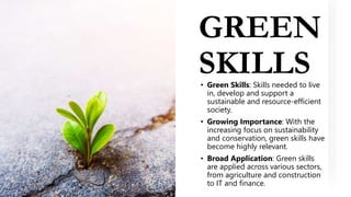 GREEN
SKILLS
• Green Skills: Skills needed to live
in, develop and support a
sustainable and resource-efficient
society.
• Growing Importance: With the
increasing focus on sustainability
and conservation, green skills have
become highly relevant.
• Broad Application: Green skills
are applied across various sectors,
from agriculture and construction
to IT and finance.
 