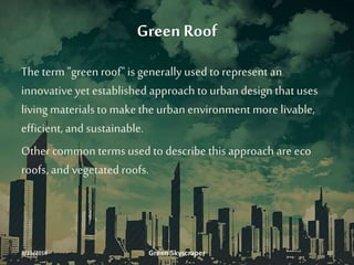 Green Roof
Theterm "green roof" is generally used to represent an
innovativeyet established approach to urban design thatuses
living materialsto makethe urban environment more livable,
efficient,and sustainable.
Other common terms used to describe thisapproach are eco
roofs, and vegetated roofs.
3/11/2016 Green Skyscraper 10
 