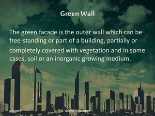 Green Wall
The green facade is the outer wall which can be
free-standing or part of a building, partially or
completely covered with vegetation and in some
cases, soil or an inorganic growing medium.
3/11/2016 Green Skyscraper 12
 