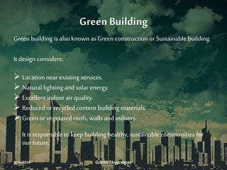 Green Building
Green building is also known as Green construction or Sustainable building.
It design considers:
 Location near existing services.
 Naturallighting and solar energy.
 Excellentindoor air quality.
 Reduced or recycled content building materials.
 Green or vegetated roofs, walls and indoors.
It is responsible to keepbuilding healthy, sustainable communities for
our future.
3/11/2016 Green Skyscraper 3
 