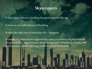 Skyscrapers
A Skyscraper refers to a building that gently touches the sky.
It means a very tall multistoried building.
It refers the high-rises of more than 40 – 50 stories.
It consist of a substructure supported by a deep foundation of piles beneath
the ground, and superstructure above the ground consisting of columns and
girders, and a curtain wallhung on the structural framework.
3/11/2016 Green Skyscraper 5
 