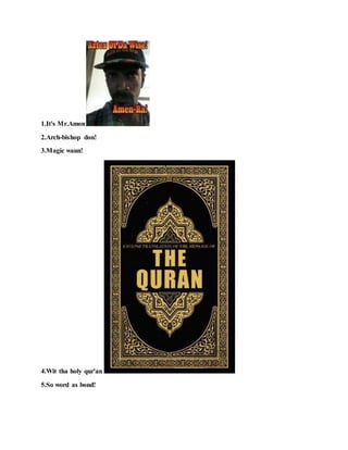1.It's Mr.Amon !
2.Arch-bishop don!
3.Magic waun!
4.Wit tha holy qur'an !
5.So word as bond!
 