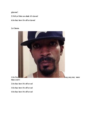 gizz-one!
5.Tell yo! fake ass dude it's izz-on!
6.So fucc how it's off or izz-on!
2x Chorus
1.So I'm way,way,way more
than eon's!
2.So fucc how it's off or on!
3.So fucc how it's off or on!
4.So fucc how it's off or on!
 