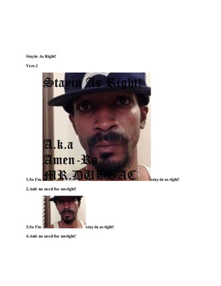 Stayin As Right!
Vers.1
1.So I'm stay-in as right!
2.Anit no need foe un-right!
3.So I'm stay-in as tight!
4.Anit no need foe un-tight!
 