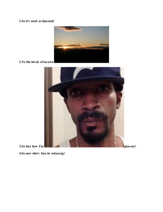 1.So it's word as bizz-ond!
2.To tha break of izz-awn !
3.So fucc how I'm gizz-one!
4.So now who's fucc-in wrizz-ong!
 