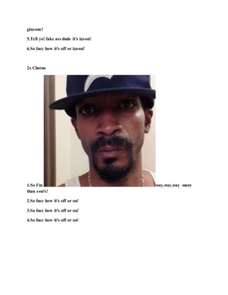 gizz-one!
5.Tell yo! fake ass dude it's izz-on!
6.So fucc how it's off or izz-on!
2x Chorus
1.So I'm way,way,way more
than eon's!
2.So fucc how it's off or on!
3.So fucc how it's off or on!
4.So fucc how it's off or on!
 