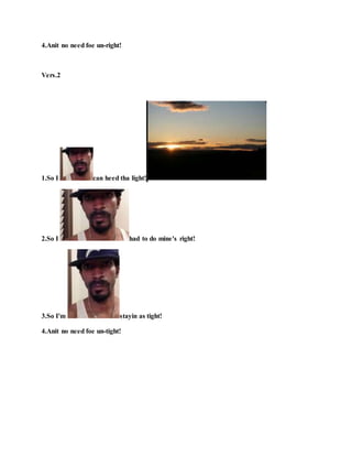 4.Anit no need foe un-right!
Vers.2
1.So I can heed tha light!
2.So I had to do mine's right!
3.So I'm stayin as tight!
4.Anit no need foe un-tight!
 