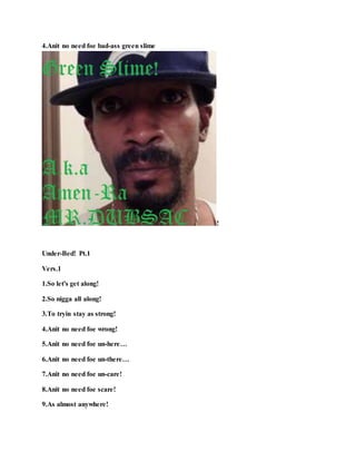 4.Anit no need foe bad-ass green slime
!
Under-Bed! Pt.1
Vers.1
1.So let's get along!
2.So nigga all along!
3.To tryin stay as strong!
4.Anit no need foe wrong!
5.Anit no need foe un-here…
6.Anit no need foe un-there…
7.Anit no need foe un-care!
8.Anit no need foe scare!
9.As almost anywhere!
 