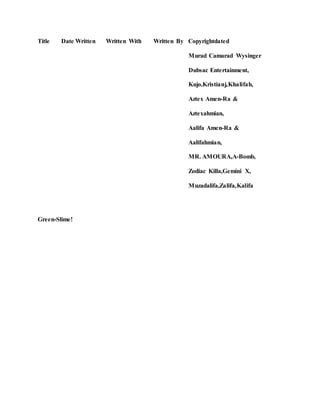 Title Date Written Written With Written By Copyrightdated
Murad Camarad Wysinger
Dubsac Entertainment,
Kujo,Kristianj,Khalifah,
Aztex Amen-Ra &
Aztexahmian,
Aalifa Amen-Ra &
Aalifahmian,
MR. AMOURA,A-Bomb,
Zodiac Killa,Gemini X,
Muzadalifa,Zalifa,Kalifa
Green-Slime!
 