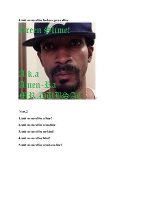 4.Anit no need foe bad-ass green slime
!
Vers.2
1.Anit no need foe a lime!
2.Anit no need foe a un-dime
3.Anit no need foe un-kind!
4.Anit no need foe blind!
5.Anit no need foe a bad-ass-line!
 