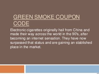 GREEN SMOKE COUPON
  CODE
Electronic cigarettes originally hail from China and
made their way across the world in the 90′s, after
becoming an internet sensation. They have now
surpassed that status and are gaining an stablished
place in the market.
 