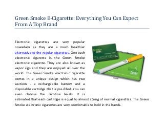Green Smoke E-Cigarette: Everything You Can Expect
From A Top Brand


Electronic cigarettes are very popular
nowadays as they are a much healthier
alternative to the regular cigarettes. One such
electronic cigarette is the Green Smoke
electronic cigarette. They are also known as
vapor cigs and they are enjoyed all over the
world. The Green Smoke electronic cigarette
comes in a unique design which has two
sections - a rechargeable battery and a
disposable cartridge that is pre-filled. You can
even choose the nicotine levels. It is
estimated that each cartridge is equal to almost 7.5mg of normal cigarettes. The Green
Smoke electronic cigarettes are very comfortable to hold in the hands.
 