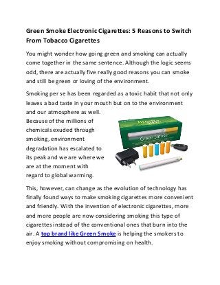 Green Smoke Electronic Cigarettes: 5 Reasons to Switch
From Tobacco Cigarettes
You might wonder how going green and smoking can actually
come together in the same sentence. Although the logic seems
odd, there are actually five really good reasons you can smoke
and still be green or loving of the environment.
Smoking per se has been regarded as a toxic habit that not only
leaves a bad taste in your mouth but on to the environment
and our atmosphere as well.
Because of the millions of
chemicals exuded through
smoking, environment
degradation has escalated to
its peak and we are where we
are at the moment with
regard to global warming.
This, however, can change as the evolution of technology has
finally found ways to make smoking cigarettes more convenient
and friendly. With the invention of electronic cigarettes, more
and more people are now considering smoking this type of
cigarettes instead of the conventional ones that burn into the
air. A top brand like Green Smoke is helping the smokers to
enjoy smoking without compromising on health.
 