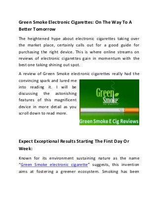 Green Smoke Electronic Cigarettes: On The Way To A
Better Tomorrow
The heightened hype about electronic cigarettes taking over
the market place, certainly calls out for a good guide for
purchasing the right device. This is where online streams on
reviews of electronic cigarettes gain in momentum with the
best one taking shining out spot.
A review of Green Smoke electronic cigarettes really had the
convincing spark and lured me
into reading it. I will be
discussing the astonishing
features of this magnificent
device in more detail as you
scroll down to read more.




Expect Exceptional Results Starting The First Day Or
Week:
Known for its environment sustaining nature as the name
“Green Smoke electronic cigarette” suggests, this invention
aims at fostering a greener ecosystem. Smoking has been
 