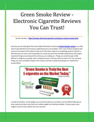 Green Smoke Review -
 Electronic Cigarette Reviews
         You Can Trust!
___________________________________
       By Hal Erlandsen - http://review-electroniccigarette.com/green-smoke-review.html



Any time you are looking for the most reliable information concerning Green Smoke review, you really
have to pay attention to the various supporting issues surrounding it. This is one of those situations that
if you are not aware of the need to know more, then there really is no compelling reason to look for it.
We know you are smart, and most people are, and as you push the envelope a little bit you will suspect
important things are just beyond the article you are reading, etc. Things can sometimes get a little
difficult or dangerous, perhaps, when complacency sets in and you think you know it all. Yes, we know
things can seem somewhat simple on the surface, but that is exactly how people can impede their
overall efforts.




Just like all activities, to lose weight, you must know what you are doing. It can be difficult figuring out
what needs to be done since there are multiple weight loss methods available. The best way to lose
weight is to burn more calories than you consume.
 